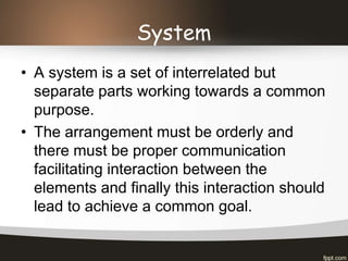 System
• A system is a set of interrelated but
separate parts working towards a common
purpose.
• The arrangement must be orderly and
there must be proper communication
facilitating interaction between the
elements and finally this interaction should
lead to achieve a common goal.
 