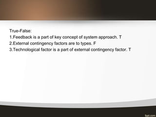 True-False:
1.Feedback is a part of key concept of system approach. T
2.External contingency factors are to types. F
3.Technological factor is a part of external contingency factor. T
 