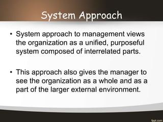 System Approach
• System approach to management views
the organization as a unified, purposeful
system composed of interrelated parts.
• This approach also gives the manager to
see the organization as a whole and as a
part of the larger external environment.
 