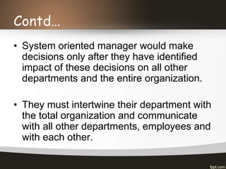 Contd…
• System oriented manager would make
decisions only after they have identified
impact of these decisions on all other
departments and the entire organization.
• They must intertwine their department with
the total organization and communicate
with all other departments, employees and
with each other.
 