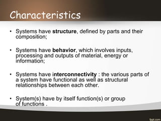Characteristics
• Systems have structure, defined by parts and their
composition;
• Systems have behavior, which involves inputs,
processing and outputs of material, energy or
information;
• Systems have interconnectivity : the various parts of
a system have functional as well as structural
relationships between each other.
• System(s) have by itself function(s) or group
of functions .
 