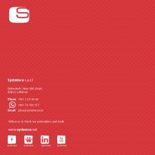 Systemco s.a.r.l 
Dekwaneh, New Slaf Street 
Beirut, Lebanon 
Phone +961 1 69 69 68 
+961 70 156 157 
Email sales@systemco.net 
Follow us to check our promotions and deals 
www.systemco.net 
systemco systemco systemco systemco 
