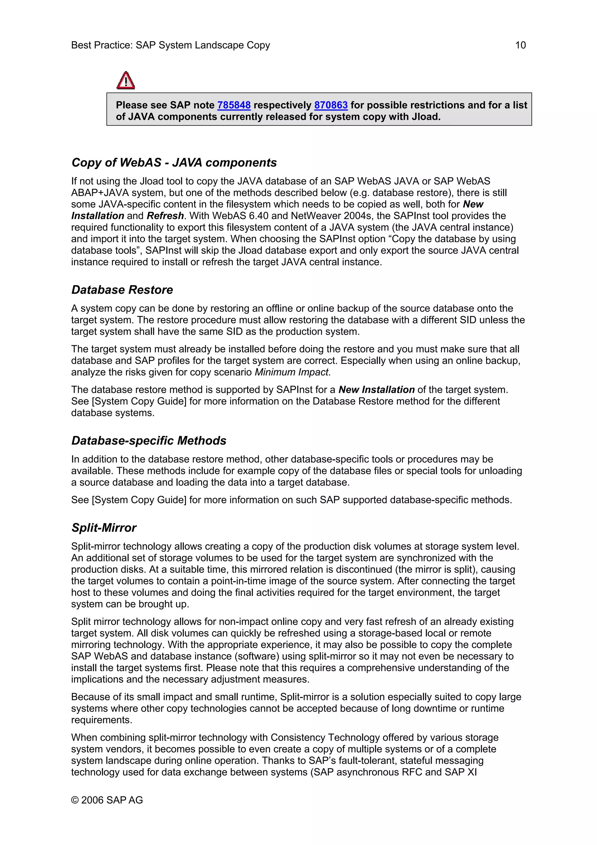 Best Practice: SAP System Landscape Copy 10
Please see SAP note 785848 respectively 870863 for possible restrictions and for a list
of JAVA components currently released for system copy with Jload.
Copy of WebAS - JAVA components
If not using the Jload tool to copy the JAVA database of an SAP WebAS JAVA or SAP WebAS
ABAP+JAVA system, but one of the methods described below (e.g. database restore), there is still
some JAVA-specific content in the filesystem which needs to be copied as well, both for New
Installation and Refresh. With WebAS 6.40 and NetWeaver 2004s, the SAPInst tool provides the
required functionality to export this filesystem content of a JAVA system (the JAVA central instance)
and import it into the target system. When choosing the SAPInst option “Copy the database by using
database tools”, SAPInst will skip the Jload database export and only export the source JAVA central
instance required to install or refresh the target JAVA central instance.
Database Restore
A system copy can be done by restoring an offline or online backup of the source database onto the
target system. The restore procedure must allow restoring the database with a different SID unless the
target system shall have the same SID as the production system.
The target system must already be installed before doing the restore and you must make sure that all
database and SAP profiles for the target system are correct. Especially when using an online backup,
analyze the risks given for copy scenario Minimum Impact.
The database restore method is supported by SAPInst for a New Installation of the target system.
See [System Copy Guide] for more information on the Database Restore method for the different
database systems.
Database-specific Methods
In addition to the database restore method, other database-specific tools or procedures may be
available. These methods include for example copy of the database files or special tools for unloading
a source database and loading the data into a target database.
See [System Copy Guide] for more information on such SAP supported database-specific methods.
Split-Mirror
Split-mirror technology allows creating a copy of the production disk volumes at storage system level.
An additional set of storage volumes to be used for the target system are synchronized with the
production disks. At a suitable time, this mirrored relation is discontinued (the mirror is split), causing
the target volumes to contain a point-in-time image of the source system. After connecting the target
host to these volumes and doing the final activities required for the target environment, the target
system can be brought up.
Split mirror technology allows for non-impact online copy and very fast refresh of an already existing
target system. All disk volumes can quickly be refreshed using a storage-based local or remote
mirroring technology. With the appropriate experience, it may also be possible to copy the complete
SAP WebAS and database instance (software) using split-mirror so it may not even be necessary to
install the target systems first. Please note that this requires a comprehensive understanding of the
implications and the necessary adjustment measures.
Because of its small impact and small runtime, Split-mirror is a solution especially suited to copy large
systems where other copy technologies cannot be accepted because of long downtime or runtime
requirements.
When combining split-mirror technology with Consistency Technology offered by various storage
system vendors, it becomes possible to even create a copy of multiple systems or of a complete
system landscape during online operation. Thanks to SAP’s fault-tolerant, stateful messaging
technology used for data exchange between systems (SAP asynchronous RFC and SAP XI
© 2006 SAP AG
 