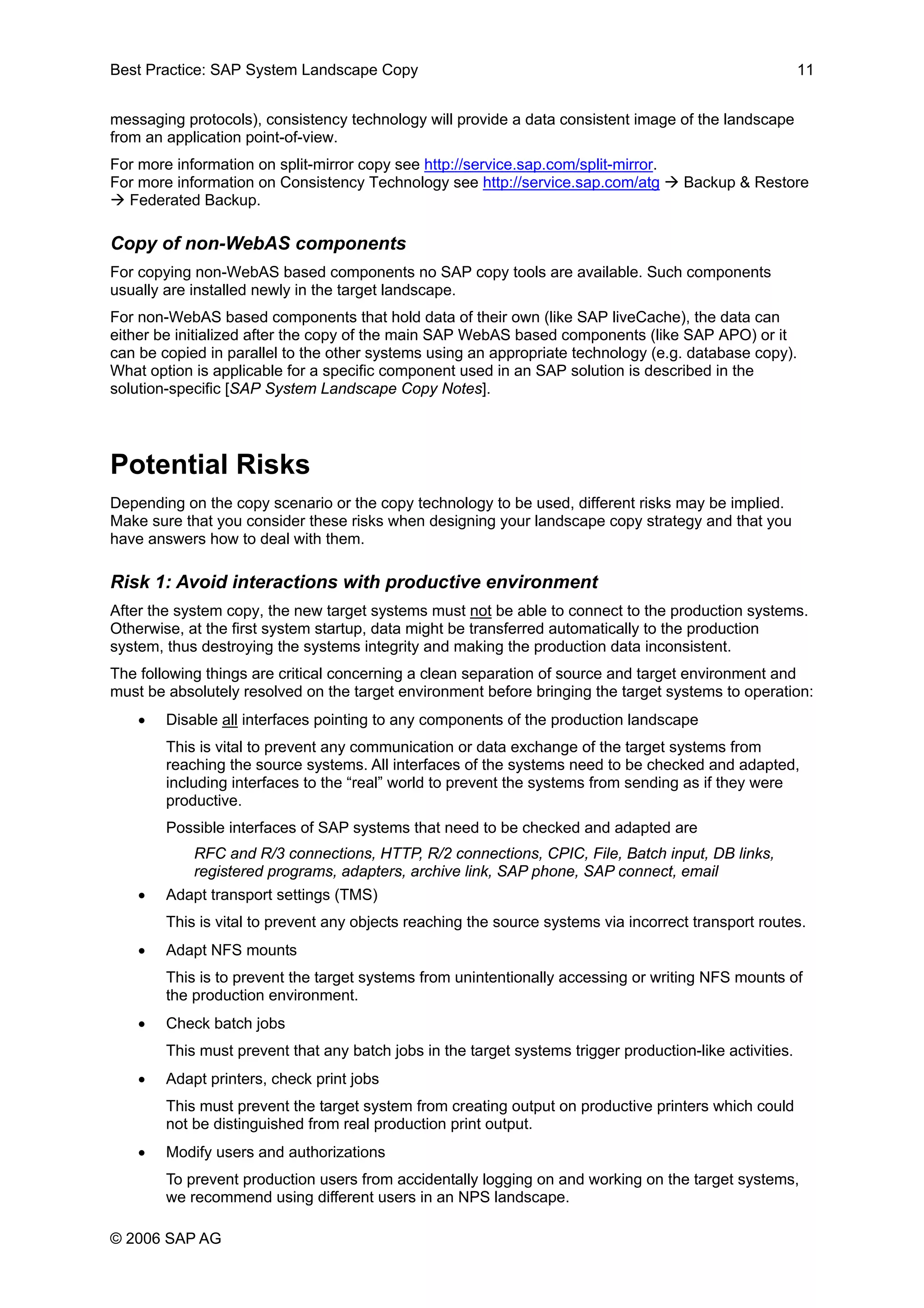 Best Practice: SAP System Landscape Copy 11
messaging protocols), consistency technology will provide a data consistent image of the landscape
from an application point-of-view.
For more information on split-mirror copy see http://service.sap.com/split-mirror.
For more information on Consistency Technology see http://service.sap.com/atg Backup & Restore
Federated Backup.
Copy of non-WebAS components
For copying non-WebAS based components no SAP copy tools are available. Such components
usually are installed newly in the target landscape.
For non-WebAS based components that hold data of their own (like SAP liveCache), the data can
either be initialized after the copy of the main SAP WebAS based components (like SAP APO) or it
can be copied in parallel to the other systems using an appropriate technology (e.g. database copy).
What option is applicable for a specific component used in an SAP solution is described in the
solution-specific [SAP System Landscape Copy Notes].
Potential Risks
Depending on the copy scenario or the copy technology to be used, different risks may be implied.
Make sure that you consider these risks when designing your landscape copy strategy and that you
have answers how to deal with them.
Risk 1: Avoid interactions with productive environment
After the system copy, the new target systems must not be able to connect to the production systems.
Otherwise, at the first system startup, data might be transferred automatically to the production
system, thus destroying the systems integrity and making the production data inconsistent.
The following things are critical concerning a clean separation of source and target environment and
must be absolutely resolved on the target environment before bringing the target systems to operation:
• Disable all interfaces pointing to any components of the production landscape
This is vital to prevent any communication or data exchange of the target systems from
reaching the source systems. All interfaces of the systems need to be checked and adapted,
including interfaces to the “real” world to prevent the systems from sending as if they were
productive.
Possible interfaces of SAP systems that need to be checked and adapted are
RFC and R/3 connections, HTTP, R/2 connections, CPIC, File, Batch input, DB links,
registered programs, adapters, archive link, SAP phone, SAP connect, email
• Adapt transport settings (TMS)
This is vital to prevent any objects reaching the source systems via incorrect transport routes.
• Adapt NFS mounts
This is to prevent the target systems from unintentionally accessing or writing NFS mounts of
the production environment.
• Check batch jobs
This must prevent that any batch jobs in the target systems trigger production-like activities.
• Adapt printers, check print jobs
This must prevent the target system from creating output on productive printers which could
not be distinguished from real production print output.
• Modify users and authorizations
To prevent production users from accidentally logging on and working on the target systems,
we recommend using different users in an NPS landscape.
© 2006 SAP AG
 