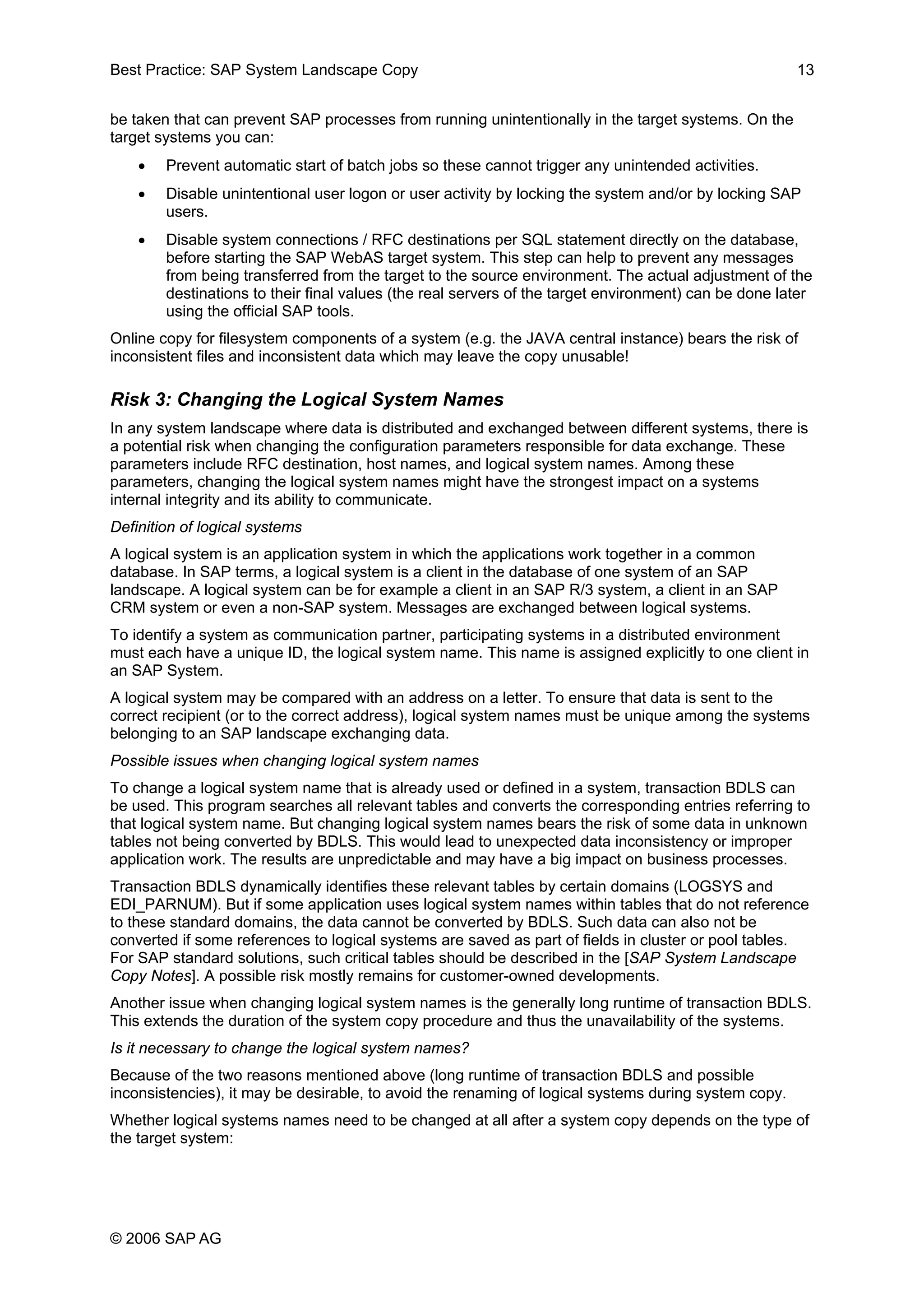 Best Practice: SAP System Landscape Copy 13
be taken that can prevent SAP processes from running unintentionally in the target systems. On the
target systems you can:
• Prevent automatic start of batch jobs so these cannot trigger any unintended activities.
• Disable unintentional user logon or user activity by locking the system and/or by locking SAP
users.
• Disable system connections / RFC destinations per SQL statement directly on the database,
before starting the SAP WebAS target system. This step can help to prevent any messages
from being transferred from the target to the source environment. The actual adjustment of the
destinations to their final values (the real servers of the target environment) can be done later
using the official SAP tools.
Online copy for filesystem components of a system (e.g. the JAVA central instance) bears the risk of
inconsistent files and inconsistent data which may leave the copy unusable!
Risk 3: Changing the Logical System Names
In any system landscape where data is distributed and exchanged between different systems, there is
a potential risk when changing the configuration parameters responsible for data exchange. These
parameters include RFC destination, host names, and logical system names. Among these
parameters, changing the logical system names might have the strongest impact on a systems
internal integrity and its ability to communicate.
Definition of logical systems
A logical system is an application system in which the applications work together in a common
database. In SAP terms, a logical system is a client in the database of one system of an SAP
landscape. A logical system can be for example a client in an SAP R/3 system, a client in an SAP
CRM system or even a non-SAP system. Messages are exchanged between logical systems.
To identify a system as communication partner, participating systems in a distributed environment
must each have a unique ID, the logical system name. This name is assigned explicitly to one client in
an SAP System.
A logical system may be compared with an address on a letter. To ensure that data is sent to the
correct recipient (or to the correct address), logical system names must be unique among the systems
belonging to an SAP landscape exchanging data.
Possible issues when changing logical system names
To change a logical system name that is already used or defined in a system, transaction BDLS can
be used. This program searches all relevant tables and converts the corresponding entries referring to
that logical system name. But changing logical system names bears the risk of some data in unknown
tables not being converted by BDLS. This would lead to unexpected data inconsistency or improper
application work. The results are unpredictable and may have a big impact on business processes.
Transaction BDLS dynamically identifies these relevant tables by certain domains (LOGSYS and
EDI_PARNUM). But if some application uses logical system names within tables that do not reference
to these standard domains, the data cannot be converted by BDLS. Such data can also not be
converted if some references to logical systems are saved as part of fields in cluster or pool tables.
For SAP standard solutions, such critical tables should be described in the [SAP System Landscape
Copy Notes]. A possible risk mostly remains for customer-owned developments.
Another issue when changing logical system names is the generally long runtime of transaction BDLS.
This extends the duration of the system copy procedure and thus the unavailability of the systems.
Is it necessary to change the logical system names?
Because of the two reasons mentioned above (long runtime of transaction BDLS and possible
inconsistencies), it may be desirable, to avoid the renaming of logical systems during system copy.
Whether logical systems names need to be changed at all after a system copy depends on the type of
the target system:
© 2006 SAP AG
 