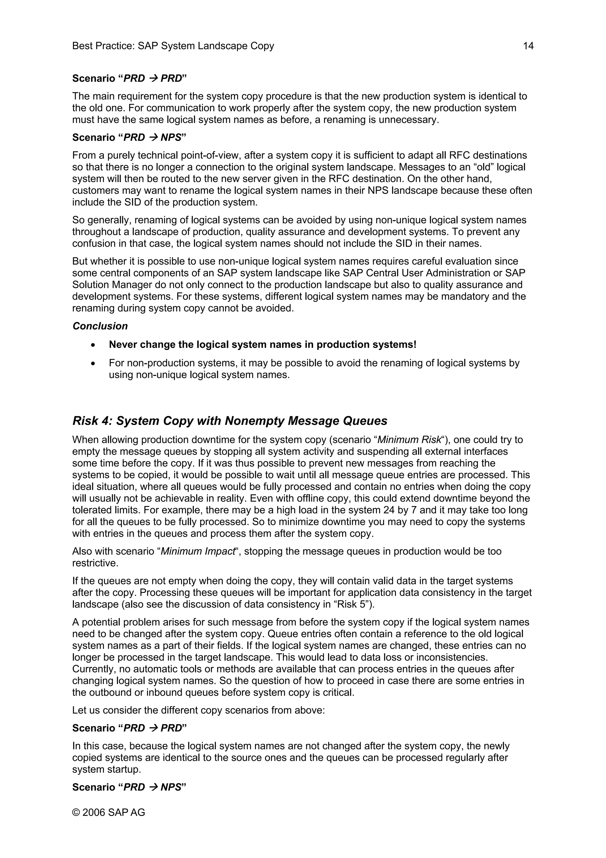 Best Practice: SAP System Landscape Copy 14
Scenario “PRD PRD”
The main requirement for the system copy procedure is that the new production system is identical to
the old one. For communication to work properly after the system copy, the new production system
must have the same logical system names as before, a renaming is unnecessary.
Scenario “PRD NPS”
From a purely technical point-of-view, after a system copy it is sufficient to adapt all RFC destinations
so that there is no longer a connection to the original system landscape. Messages to an “old” logical
system will then be routed to the new server given in the RFC destination. On the other hand,
customers may want to rename the logical system names in their NPS landscape because these often
include the SID of the production system.
So generally, renaming of logical systems can be avoided by using non-unique logical system names
throughout a landscape of production, quality assurance and development systems. To prevent any
confusion in that case, the logical system names should not include the SID in their names.
But whether it is possible to use non-unique logical system names requires careful evaluation since
some central components of an SAP system landscape like SAP Central User Administration or SAP
Solution Manager do not only connect to the production landscape but also to quality assurance and
development systems. For these systems, different logical system names may be mandatory and the
renaming during system copy cannot be avoided.
Conclusion
• Never change the logical system names in production systems!
• For non-production systems, it may be possible to avoid the renaming of logical systems by
using non-unique logical system names.
Risk 4: System Copy with Nonempty Message Queues
When allowing production downtime for the system copy (scenario “Minimum Risk“), one could try to
empty the message queues by stopping all system activity and suspending all external interfaces
some time before the copy. If it was thus possible to prevent new messages from reaching the
systems to be copied, it would be possible to wait until all message queue entries are processed. This
ideal situation, where all queues would be fully processed and contain no entries when doing the copy
will usually not be achievable in reality. Even with offline copy, this could extend downtime beyond the
tolerated limits. For example, there may be a high load in the system 24 by 7 and it may take too long
for all the queues to be fully processed. So to minimize downtime you may need to copy the systems
with entries in the queues and process them after the system copy.
Also with scenario “Minimum Impact“, stopping the message queues in production would be too
restrictive.
If the queues are not empty when doing the copy, they will contain valid data in the target systems
after the copy. Processing these queues will be important for application data consistency in the target
landscape (also see the discussion of data consistency in “Risk 5”).
A potential problem arises for such message from before the system copy if the logical system names
need to be changed after the system copy. Queue entries often contain a reference to the old logical
system names as a part of their fields. If the logical system names are changed, these entries can no
longer be processed in the target landscape. This would lead to data loss or inconsistencies.
Currently, no automatic tools or methods are available that can process entries in the queues after
changing logical system names. So the question of how to proceed in case there are some entries in
the outbound or inbound queues before system copy is critical.
Let us consider the different copy scenarios from above:
Scenario “PRD PRD”
In this case, because the logical system names are not changed after the system copy, the newly
copied systems are identical to the source ones and the queues can be processed regularly after
system startup.
Scenario “PRD NPS”
© 2006 SAP AG
 
