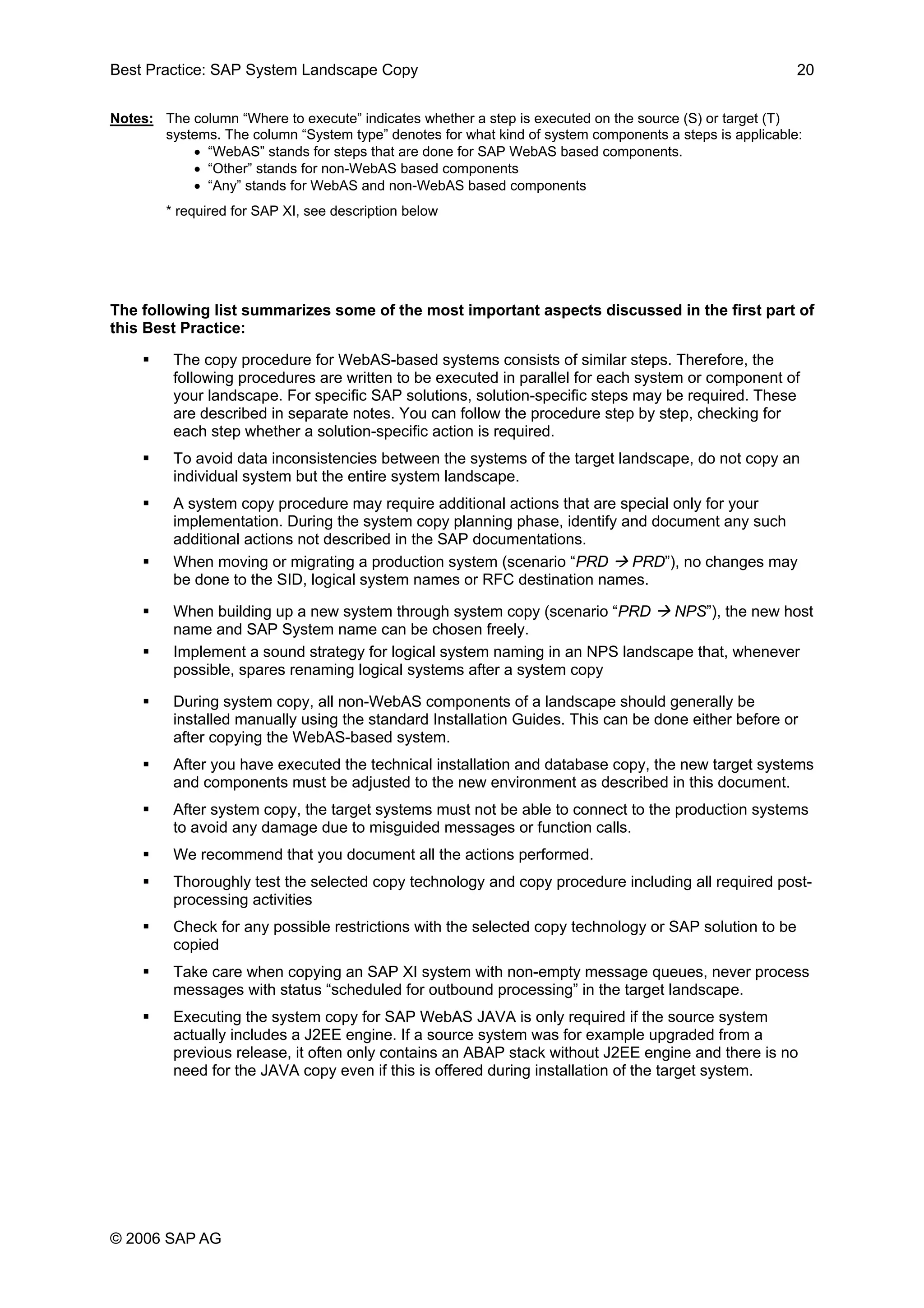 Best Practice: SAP System Landscape Copy 20
Notes: The column “Where to execute” indicates whether a step is executed on the source (S) or target (T)
systems. The column “System type” denotes for what kind of system components a steps is applicable:
• “WebAS” stands for steps that are done for SAP WebAS based components.
• “Other” stands for non-WebAS based components
• “Any” stands for WebAS and non-WebAS based components
* required for SAP XI, see description below
The following list summarizes some of the most important aspects discussed in the first part of
this Best Practice:
The copy procedure for WebAS-based systems consists of similar steps. Therefore, the
following procedures are written to be executed in parallel for each system or component of
your landscape. For specific SAP solutions, solution-specific steps may be required. These
are described in separate notes. You can follow the procedure step by step, checking for
each step whether a solution-specific action is required.
To avoid data inconsistencies between the systems of the target landscape, do not copy an
individual system but the entire system landscape.
A system copy procedure may require additional actions that are special only for your
implementation. During the system copy planning phase, identify and document any such
additional actions not described in the SAP documentations.
When moving or migrating a production system (scenario “PRD PRD”), no changes may
be done to the SID, logical system names or RFC destination names.
When building up a new system through system copy (scenario “PRD NPS”), the new host
name and SAP System name can be chosen freely.
Implement a sound strategy for logical system naming in an NPS landscape that, whenever
possible, spares renaming logical systems after a system copy
During system copy, all non-WebAS components of a landscape should generally be
installed manually using the standard Installation Guides. This can be done either before or
after copying the WebAS-based system.
After you have executed the technical installation and database copy, the new target systems
and components must be adjusted to the new environment as described in this document.
After system copy, the target systems must not be able to connect to the production systems
to avoid any damage due to misguided messages or function calls.
We recommend that you document all the actions performed.
Thoroughly test the selected copy technology and copy procedure including all required post-
processing activities
Check for any possible restrictions with the selected copy technology or SAP solution to be
copied
Take care when copying an SAP XI system with non-empty message queues, never process
messages with status “scheduled for outbound processing” in the target landscape.
Executing the system copy for SAP WebAS JAVA is only required if the source system
actually includes a J2EE engine. If a source system was for example upgraded from a
previous release, it often only contains an ABAP stack without J2EE engine and there is no
need for the JAVA copy even if this is offered during installation of the target system.
© 2006 SAP AG
 