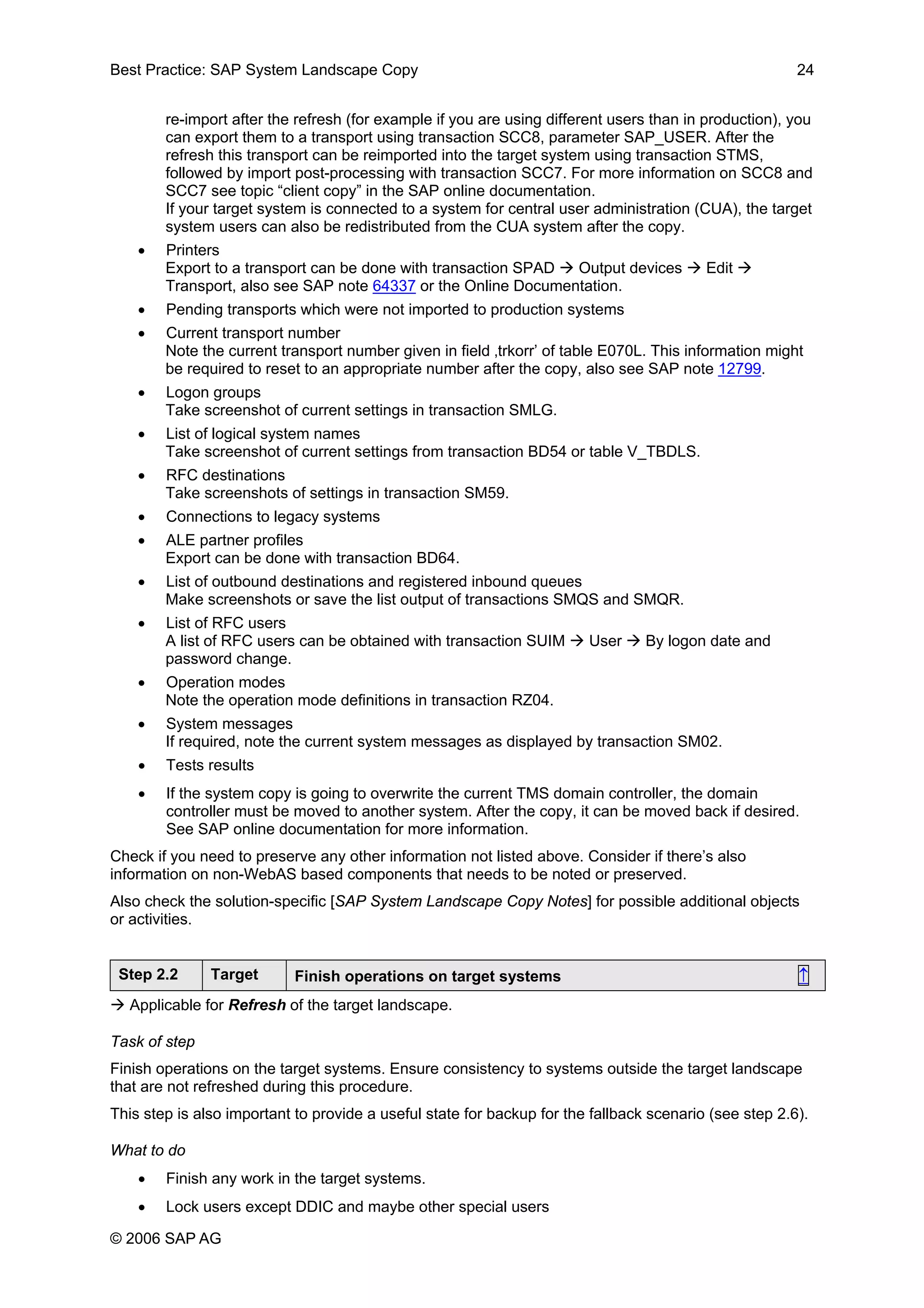 Best Practice: SAP System Landscape Copy 24
re-import after the refresh (for example if you are using different users than in production), you
can export them to a transport using transaction SCC8, parameter SAP_USER. After the
refresh this transport can be reimported into the target system using transaction STMS,
followed by import post-processing with transaction SCC7. For more information on SCC8 and
SCC7 see topic “client copy” in the SAP online documentation.
If your target system is connected to a system for central user administration (CUA), the target
system users can also be redistributed from the CUA system after the copy.
• Printers
Export to a transport can be done with transaction SPAD Output devices Edit
Transport, also see SAP note 64337 or the Online Documentation.
• Pending transports which were not imported to production systems
• Current transport number
Note the current transport number given in field ‚trkorr’ of table E070L. This information might
be required to reset to an appropriate number after the copy, also see SAP note 12799.
• Logon groups
Take screenshot of current settings in transaction SMLG.
• List of logical system names
Take screenshot of current settings from transaction BD54 or table V_TBDLS.
• RFC destinations
Take screenshots of settings in transaction SM59.
• Connections to legacy systems
• ALE partner profiles
Export can be done with transaction BD64.
• List of outbound destinations and registered inbound queues
Make screenshots or save the list output of transactions SMQS and SMQR.
• List of RFC users
A list of RFC users can be obtained with transaction SUIM User By logon date and
password change.
• Operation modes
Note the operation mode definitions in transaction RZ04.
• System messages
If required, note the current system messages as displayed by transaction SM02.
• Tests results
• If the system copy is going to overwrite the current TMS domain controller, the domain
controller must be moved to another system. After the copy, it can be moved back if desired.
See SAP online documentation for more information.
Check if you need to preserve any other information not listed above. Consider if there’s also
information on non-WebAS based components that needs to be noted or preserved.
Also check the solution-specific [SAP System Landscape Copy Notes] for possible additional objects
or activities.
Step 2.2 Target Finish operations on target systems ↑
Applicable for Refresh of the target landscape.
Task of step
Finish operations on the target systems. Ensure consistency to systems outside the target landscape
that are not refreshed during this procedure.
This step is also important to provide a useful state for backup for the fallback scenario (see step 2.6).
What to do
• Finish any work in the target systems.
• Lock users except DDIC and maybe other special users
© 2006 SAP AG
 