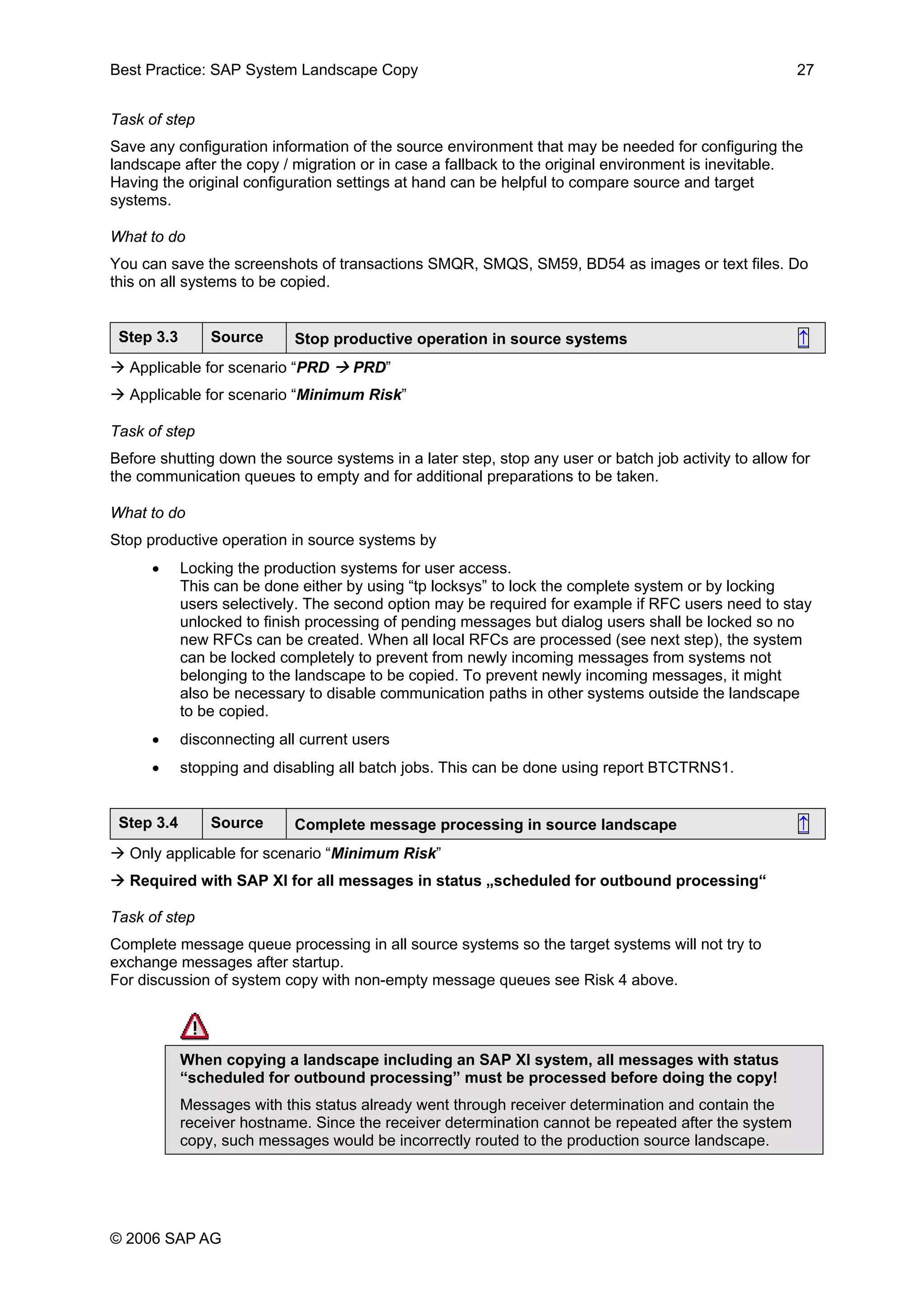 Best Practice: SAP System Landscape Copy 27
Task of step
Save any configuration information of the source environment that may be needed for configuring the
landscape after the copy / migration or in case a fallback to the original environment is inevitable.
Having the original configuration settings at hand can be helpful to compare source and target
systems.
What to do
You can save the screenshots of transactions SMQR, SMQS, SM59, BD54 as images or text files. Do
this on all systems to be copied.
Step 3.3 Source Stop productive operation in source systems ↑
Applicable for scenario “PRD PRD”
Applicable for scenario “Minimum Risk”
Task of step
Before shutting down the source systems in a later step, stop any user or batch job activity to allow for
the communication queues to empty and for additional preparations to be taken.
What to do
Stop productive operation in source systems by
• Locking the production systems for user access.
This can be done either by using “tp locksys” to lock the complete system or by locking
users selectively. The second option may be required for example if RFC users need to stay
unlocked to finish processing of pending messages but dialog users shall be locked so no
new RFCs can be created. When all local RFCs are processed (see next step), the system
can be locked completely to prevent from newly incoming messages from systems not
belonging to the landscape to be copied. To prevent newly incoming messages, it might
also be necessary to disable communication paths in other systems outside the landscape
to be copied.
• disconnecting all current users
• stopping and disabling all batch jobs. This can be done using report BTCTRNS1.
Step 3.4 Source Complete message processing in source landscape ↑
Only applicable for scenario “Minimum Risk”
Required with SAP XI for all messages in status „scheduled for outbound processing“
Task of step
Complete message queue processing in all source systems so the target systems will not try to
exchange messages after startup.
For discussion of system copy with non-empty message queues see Risk 4 above.
When copying a landscape including an SAP XI system, all messages with status
“scheduled for outbound processing” must be processed before doing the copy!
Messages with this status already went through receiver determination and contain the
receiver hostname. Since the receiver determination cannot be repeated after the system
copy, such messages would be incorrectly routed to the production source landscape.
© 2006 SAP AG
 