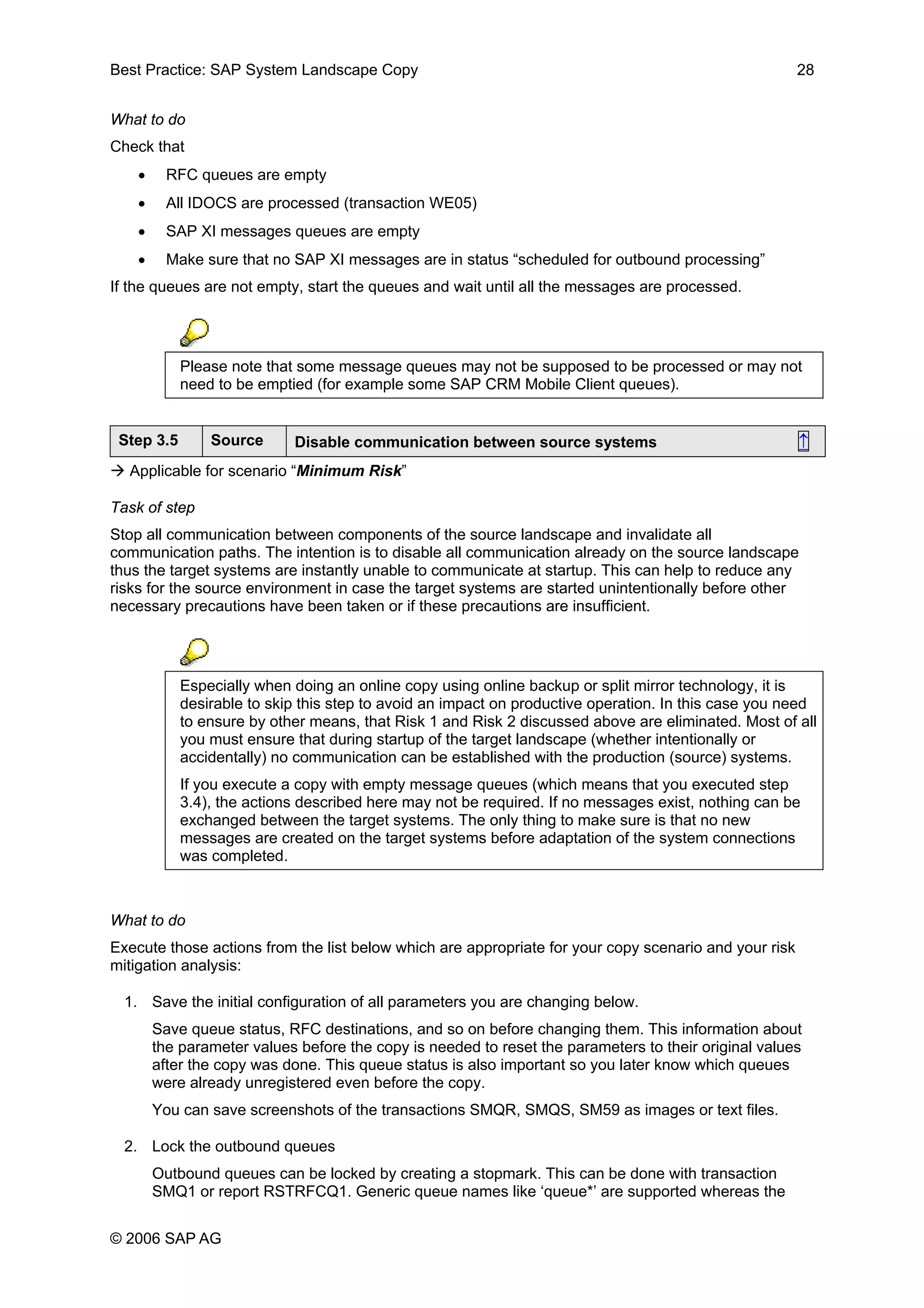 Best Practice: SAP System Landscape Copy 28
What to do
Check that
• RFC queues are empty
• All IDOCS are processed (transaction WE05)
• SAP XI messages queues are empty
• Make sure that no SAP XI messages are in status “scheduled for outbound processing”
If the queues are not empty, start the queues and wait until all the messages are processed.
Please note that some message queues may not be supposed to be processed or may not
need to be emptied (for example some SAP CRM Mobile Client queues).
Step 3.5 Source Disable communication between source systems ↑
Applicable for scenario “Minimum Risk”
Task of step
Stop all communication between components of the source landscape and invalidate all
communication paths. The intention is to disable all communication already on the source landscape
thus the target systems are instantly unable to communicate at startup. This can help to reduce any
risks for the source environment in case the target systems are started unintentionally before other
necessary precautions have been taken or if these precautions are insufficient.
Especially when doing an online copy using online backup or split mirror technology, it is
desirable to skip this step to avoid an impact on productive operation. In this case you need
to ensure by other means, that Risk 1 and Risk 2 discussed above are eliminated. Most of all
you must ensure that during startup of the target landscape (whether intentionally or
accidentally) no communication can be established with the production (source) systems.
If you execute a copy with empty message queues (which means that you executed step
3.4), the actions described here may not be required. If no messages exist, nothing can be
exchanged between the target systems. The only thing to make sure is that no new
messages are created on the target systems before adaptation of the system connections
was completed.
What to do
Execute those actions from the list below which are appropriate for your copy scenario and your risk
mitigation analysis:
1. Save the initial configuration of all parameters you are changing below.
Save queue status, RFC destinations, and so on before changing them. This information about
the parameter values before the copy is needed to reset the parameters to their original values
after the copy was done. This queue status is also important so you later know which queues
were already unregistered even before the copy.
You can save screenshots of the transactions SMQR, SMQS, SM59 as images or text files.
2. Lock the outbound queues
Outbound queues can be locked by creating a stopmark. This can be done with transaction
SMQ1 or report RSTRFCQ1. Generic queue names like ‘queue*’ are supported whereas the
© 2006 SAP AG
 