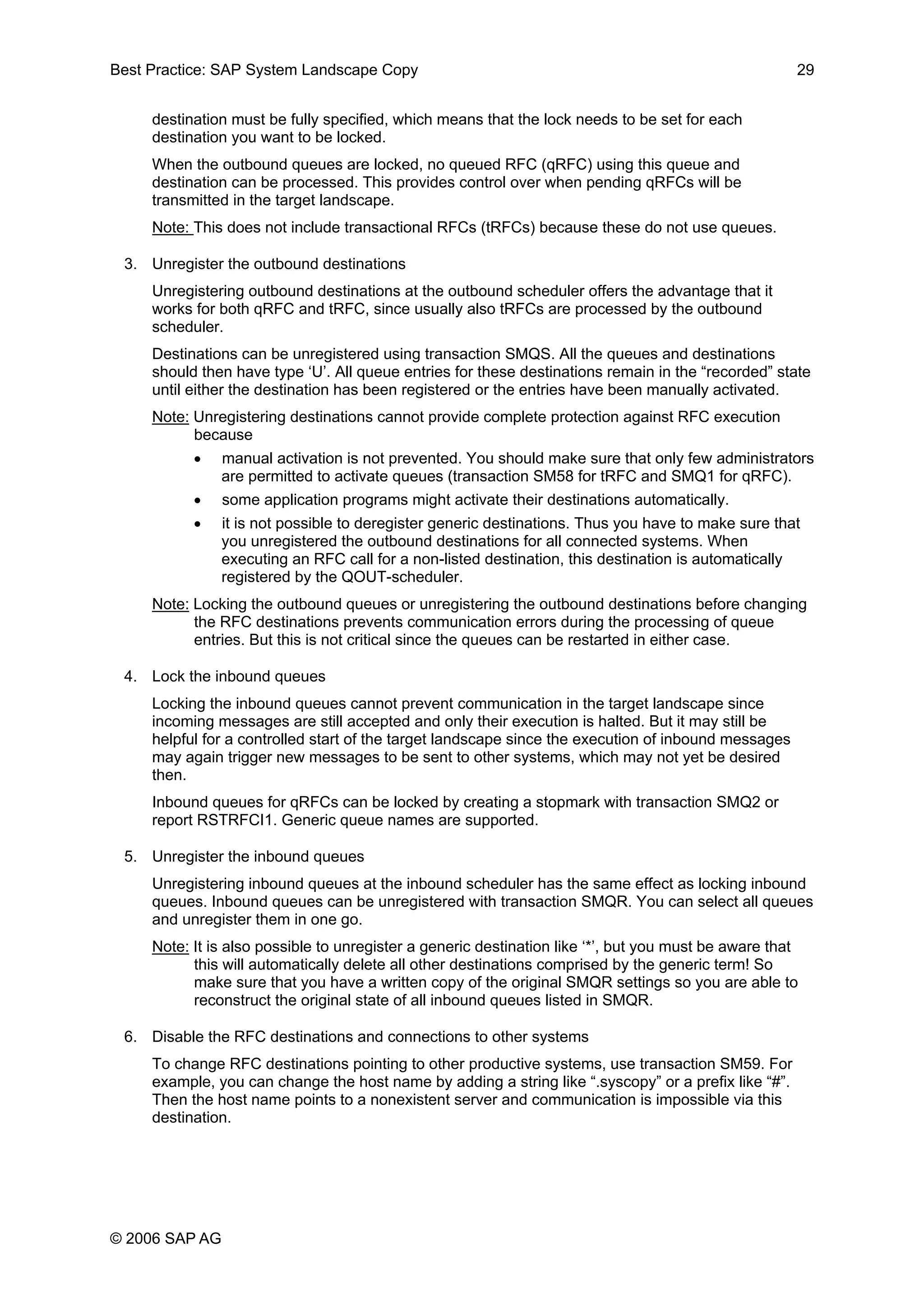 Best Practice: SAP System Landscape Copy 29
destination must be fully specified, which means that the lock needs to be set for each
destination you want to be locked.
When the outbound queues are locked, no queued RFC (qRFC) using this queue and
destination can be processed. This provides control over when pending qRFCs will be
transmitted in the target landscape.
Note: This does not include transactional RFCs (tRFCs) because these do not use queues.
3. Unregister the outbound destinations
Unregistering outbound destinations at the outbound scheduler offers the advantage that it
works for both qRFC and tRFC, since usually also tRFCs are processed by the outbound
scheduler.
Destinations can be unregistered using transaction SMQS. All the queues and destinations
should then have type ‘U’. All queue entries for these destinations remain in the “recorded” state
until either the destination has been registered or the entries have been manually activated.
Note: Unregistering destinations cannot provide complete protection against RFC execution
because
• manual activation is not prevented. You should make sure that only few administrators
are permitted to activate queues (transaction SM58 for tRFC and SMQ1 for qRFC).
• some application programs might activate their destinations automatically.
• it is not possible to deregister generic destinations. Thus you have to make sure that
you unregistered the outbound destinations for all connected systems. When
executing an RFC call for a non-listed destination, this destination is automatically
registered by the QOUT-scheduler.
Note: Locking the outbound queues or unregistering the outbound destinations before changing
the RFC destinations prevents communication errors during the processing of queue
entries. But this is not critical since the queues can be restarted in either case.
4. Lock the inbound queues
Locking the inbound queues cannot prevent communication in the target landscape since
incoming messages are still accepted and only their execution is halted. But it may still be
helpful for a controlled start of the target landscape since the execution of inbound messages
may again trigger new messages to be sent to other systems, which may not yet be desired
then.
Inbound queues for qRFCs can be locked by creating a stopmark with transaction SMQ2 or
report RSTRFCI1. Generic queue names are supported.
5. Unregister the inbound queues
Unregistering inbound queues at the inbound scheduler has the same effect as locking inbound
queues. Inbound queues can be unregistered with transaction SMQR. You can select all queues
and unregister them in one go.
Note: It is also possible to unregister a generic destination like ‘*’, but you must be aware that
this will automatically delete all other destinations comprised by the generic term! So
make sure that you have a written copy of the original SMQR settings so you are able to
reconstruct the original state of all inbound queues listed in SMQR.
6. Disable the RFC destinations and connections to other systems
To change RFC destinations pointing to other productive systems, use transaction SM59. For
example, you can change the host name by adding a string like “.syscopy” or a prefix like “#”.
Then the host name points to a nonexistent server and communication is impossible via this
destination.
© 2006 SAP AG
 