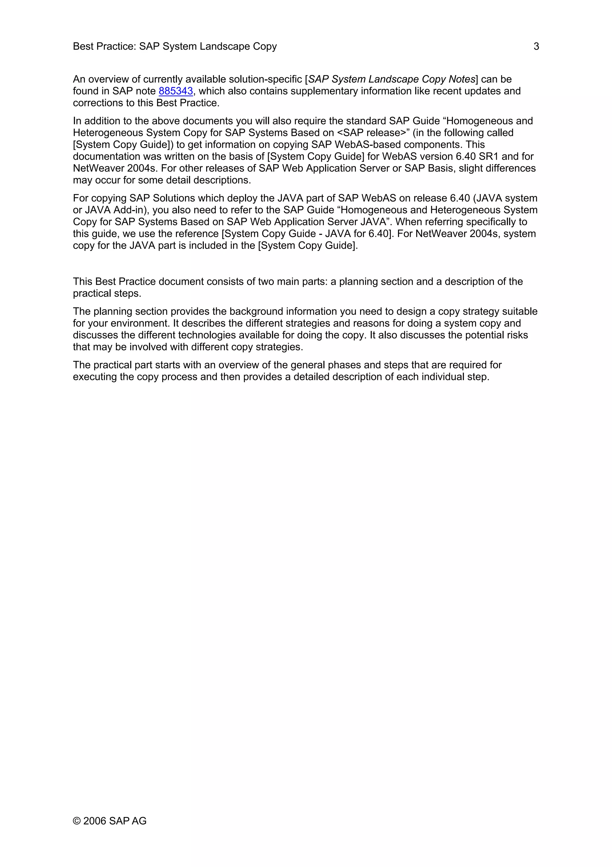 Best Practice: SAP System Landscape Copy 3
An overview of currently available solution-specific [SAP System Landscape Copy Notes] can be
found in SAP note 885343, which also contains supplementary information like recent updates and
corrections to this Best Practice.
In addition to the above documents you will also require the standard SAP Guide “Homogeneous and
Heterogeneous System Copy for SAP Systems Based on <SAP release>” (in the following called
[System Copy Guide]) to get information on copying SAP WebAS-based components. This
documentation was written on the basis of [System Copy Guide] for WebAS version 6.40 SR1 and for
NetWeaver 2004s. For other releases of SAP Web Application Server or SAP Basis, slight differences
may occur for some detail descriptions.
For copying SAP Solutions which deploy the JAVA part of SAP WebAS on release 6.40 (JAVA system
or JAVA Add-in), you also need to refer to the SAP Guide “Homogeneous and Heterogeneous System
Copy for SAP Systems Based on SAP Web Application Server JAVA”. When referring specifically to
this guide, we use the reference [System Copy Guide - JAVA for 6.40]. For NetWeaver 2004s, system
copy for the JAVA part is included in the [System Copy Guide].
This Best Practice document consists of two main parts: a planning section and a description of the
practical steps.
The planning section provides the background information you need to design a copy strategy suitable
for your environment. It describes the different strategies and reasons for doing a system copy and
discusses the different technologies available for doing the copy. It also discusses the potential risks
that may be involved with different copy strategies.
The practical part starts with an overview of the general phases and steps that are required for
executing the copy process and then provides a detailed description of each individual step.
© 2006 SAP AG
 