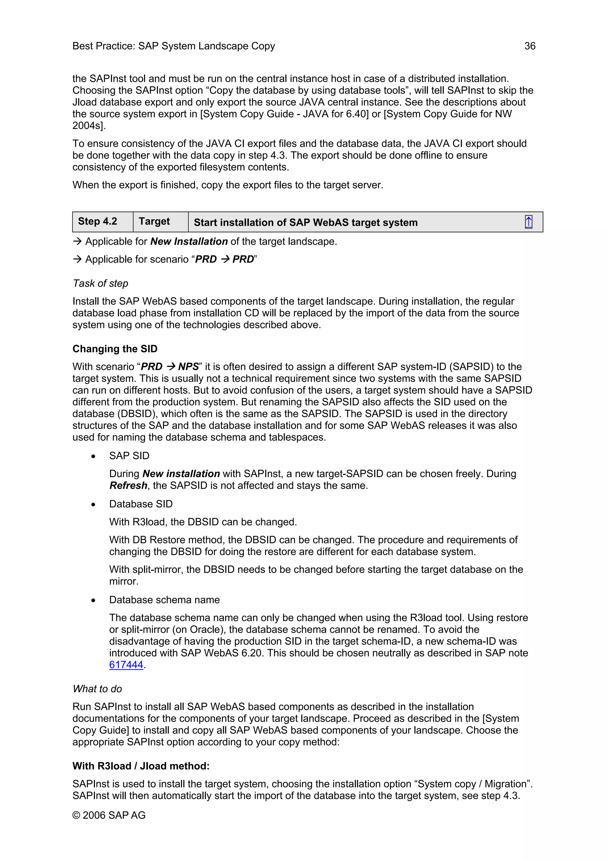 Best Practice: SAP System Landscape Copy 36
the SAPInst tool and must be run on the central instance host in case of a distributed installation.
Choosing the SAPInst option “Copy the database by using database tools”, will tell SAPInst to skip the
Jload database export and only export the source JAVA central instance. See the descriptions about
the source system export in [System Copy Guide - JAVA for 6.40] or [System Copy Guide for NW
2004s].
To ensure consistency of the JAVA CI export files and the database data, the JAVA CI export should
be done together with the data copy in step 4.3. The export should be done offline to ensure
consistency of the exported filesystem contents.
When the export is finished, copy the export files to the target server.
Step 4.2 Target Start installation of SAP WebAS target system ↑
Applicable for New Installation of the target landscape.
Applicable for scenario “PRD PRD”
Task of step
Install the SAP WebAS based components of the target landscape. During installation, the regular
database load phase from installation CD will be replaced by the import of the data from the source
system using one of the technologies described above.
Changing the SID
With scenario “PRD NPS” it is often desired to assign a different SAP system-ID (SAPSID) to the
target system. This is usually not a technical requirement since two systems with the same SAPSID
can run on different hosts. But to avoid confusion of the users, a target system should have a SAPSID
different from the production system. But renaming the SAPSID also affects the SID used on the
database (DBSID), which often is the same as the SAPSID. The SAPSID is used in the directory
structures of the SAP and the database installation and for some SAP WebAS releases it was also
used for naming the database schema and tablespaces.
• SAP SID
During New installation with SAPInst, a new target-SAPSID can be chosen freely. During
Refresh, the SAPSID is not affected and stays the same.
• Database SID
With R3load, the DBSID can be changed.
With DB Restore method, the DBSID can be changed. The procedure and requirements of
changing the DBSID for doing the restore are different for each database system.
With split-mirror, the DBSID needs to be changed before starting the target database on the
mirror.
• Database schema name
The database schema name can only be changed when using the R3load tool. Using restore
or split-mirror (on Oracle), the database schema cannot be renamed. To avoid the
disadvantage of having the production SID in the target schema-ID, a new schema-ID was
introduced with SAP WebAS 6.20. This should be chosen neutrally as described in SAP note
617444.
What to do
Run SAPInst to install all SAP WebAS based components as described in the installation
documentations for the components of your target landscape. Proceed as described in the [System
Copy Guide] to install and copy all SAP WebAS based components of your landscape. Choose the
appropriate SAPInst option according to your copy method:
With R3load / Jload method:
SAPInst is used to install the target system, choosing the installation option “System copy / Migration”.
SAPInst will then automatically start the import of the database into the target system, see step 4.3.
© 2006 SAP AG
 