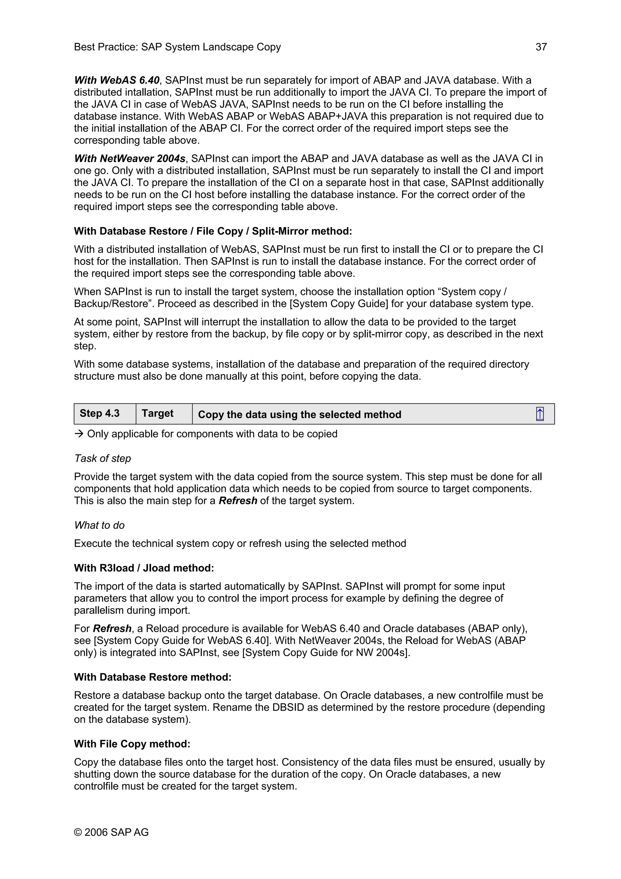 Best Practice: SAP System Landscape Copy 37
With WebAS 6.40, SAPInst must be run separately for import of ABAP and JAVA database. With a
distributed intallation, SAPInst must be run additionally to import the JAVA CI. To prepare the import of
the JAVA CI in case of WebAS JAVA, SAPInst needs to be run on the CI before installing the
database instance. With WebAS ABAP or WebAS ABAP+JAVA this preparation is not required due to
the initial installation of the ABAP CI. For the correct order of the required import steps see the
corresponding table above.
With NetWeaver 2004s, SAPInst can import the ABAP and JAVA database as well as the JAVA CI in
one go. Only with a distributed installation, SAPInst must be run separately to install the CI and import
the JAVA CI. To prepare the installation of the CI on a separate host in that case, SAPInst additionally
needs to be run on the CI host before installing the database instance. For the correct order of the
required import steps see the corresponding table above.
With Database Restore / File Copy / Split-Mirror method:
With a distributed installation of WebAS, SAPInst must be run first to install the CI or to prepare the CI
host for the installation. Then SAPInst is run to install the database instance. For the correct order of
the required import steps see the corresponding table above.
When SAPInst is run to install the target system, choose the installation option “System copy /
Backup/Restore”. Proceed as described in the [System Copy Guide] for your database system type.
At some point, SAPInst will interrupt the installation to allow the data to be provided to the target
system, either by restore from the backup, by file copy or by split-mirror copy, as described in the next
step.
With some database systems, installation of the database and preparation of the required directory
structure must also be done manually at this point, before copying the data.
Step 4.3 Target Copy the data using the selected method ↑
Only applicable for components with data to be copied
Task of step
Provide the target system with the data copied from the source system. This step must be done for all
components that hold application data which needs to be copied from source to target components.
This is also the main step for a Refresh of the target system.
What to do
Execute the technical system copy or refresh using the selected method
With R3load / Jload method:
The import of the data is started automatically by SAPInst. SAPInst will prompt for some input
parameters that allow you to control the import process for example by defining the degree of
parallelism during import.
For Refresh, a Reload procedure is available for WebAS 6.40 and Oracle databases (ABAP only),
see [System Copy Guide for WebAS 6.40]. With NetWeaver 2004s, the Reload for WebAS (ABAP
only) is integrated into SAPInst, see [System Copy Guide for NW 2004s].
With Database Restore method:
Restore a database backup onto the target database. On Oracle databases, a new controlfile must be
created for the target system. Rename the DBSID as determined by the restore procedure (depending
on the database system).
With File Copy method:
Copy the database files onto the target host. Consistency of the data files must be ensured, usually by
shutting down the source database for the duration of the copy. On Oracle databases, a new
controlfile must be created for the target system.
© 2006 SAP AG
 