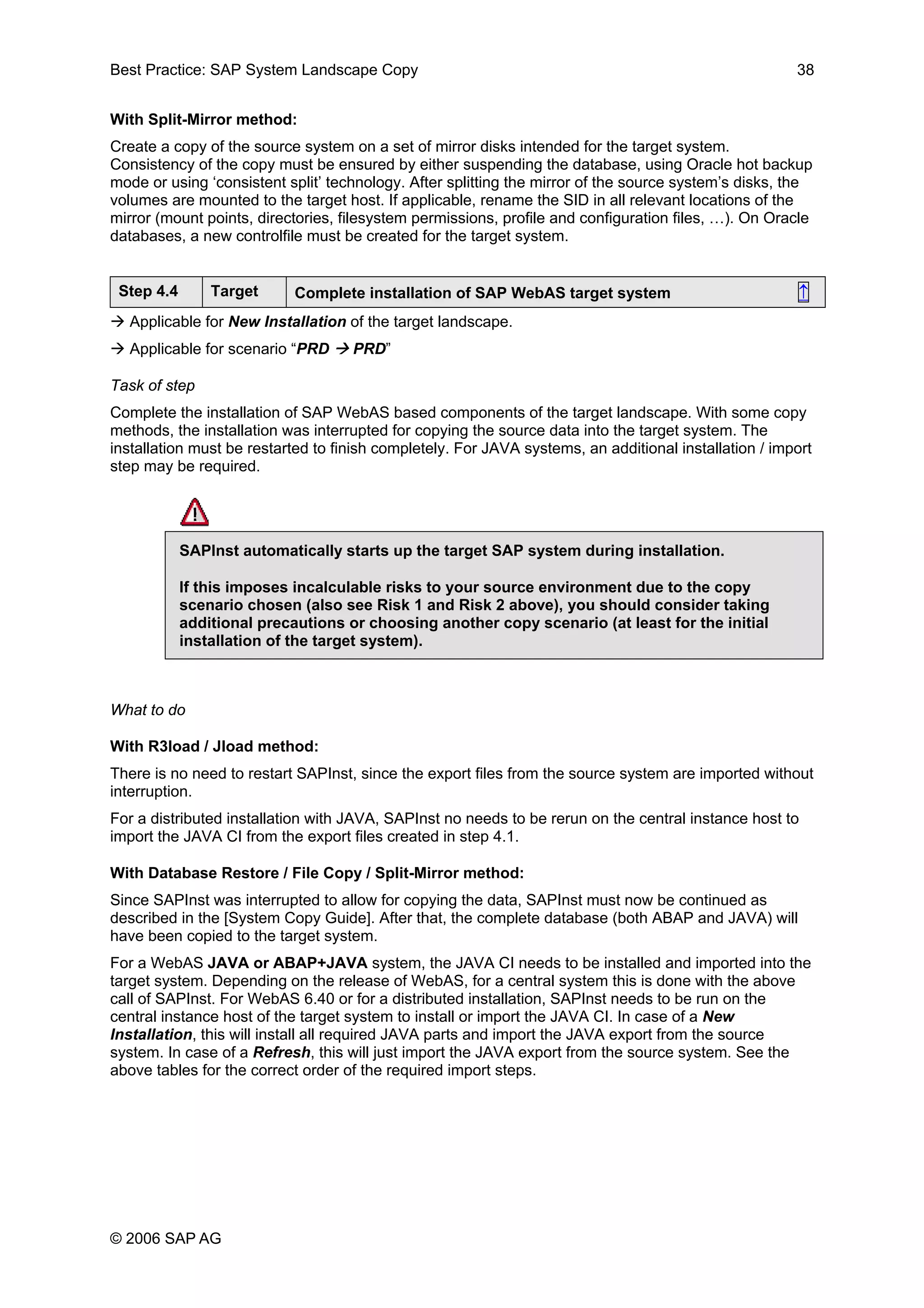 Best Practice: SAP System Landscape Copy 38
With Split-Mirror method:
Create a copy of the source system on a set of mirror disks intended for the target system.
Consistency of the copy must be ensured by either suspending the database, using Oracle hot backup
mode or using ‘consistent split’ technology. After splitting the mirror of the source system’s disks, the
volumes are mounted to the target host. If applicable, rename the SID in all relevant locations of the
mirror (mount points, directories, filesystem permissions, profile and configuration files, …). On Oracle
databases, a new controlfile must be created for the target system.
Step 4.4 Target Complete installation of SAP WebAS target system ↑
Applicable for New Installation of the target landscape.
Applicable for scenario “PRD PRD”
Task of step
Complete the installation of SAP WebAS based components of the target landscape. With some copy
methods, the installation was interrupted for copying the source data into the target system. The
installation must be restarted to finish completely. For JAVA systems, an additional installation / import
step may be required.
SAPInst automatically starts up the target SAP system during installation.
If this imposes incalculable risks to your source environment due to the copy
scenario chosen (also see Risk 1 and Risk 2 above), you should consider taking
additional precautions or choosing another copy scenario (at least for the initial
installation of the target system).
What to do
With R3load / Jload method:
There is no need to restart SAPInst, since the export files from the source system are imported without
interruption.
For a distributed installation with JAVA, SAPInst no needs to be rerun on the central instance host to
import the JAVA CI from the export files created in step 4.1.
With Database Restore / File Copy / Split-Mirror method:
Since SAPInst was interrupted to allow for copying the data, SAPInst must now be continued as
described in the [System Copy Guide]. After that, the complete database (both ABAP and JAVA) will
have been copied to the target system.
For a WebAS JAVA or ABAP+JAVA system, the JAVA CI needs to be installed and imported into the
target system. Depending on the release of WebAS, for a central system this is done with the above
call of SAPInst. For WebAS 6.40 or for a distributed installation, SAPInst needs to be run on the
central instance host of the target system to install or import the JAVA CI. In case of a New
Installation, this will install all required JAVA parts and import the JAVA export from the source
system. In case of a Refresh, this will just import the JAVA export from the source system. See the
above tables for the correct order of the required import steps.
© 2006 SAP AG
 