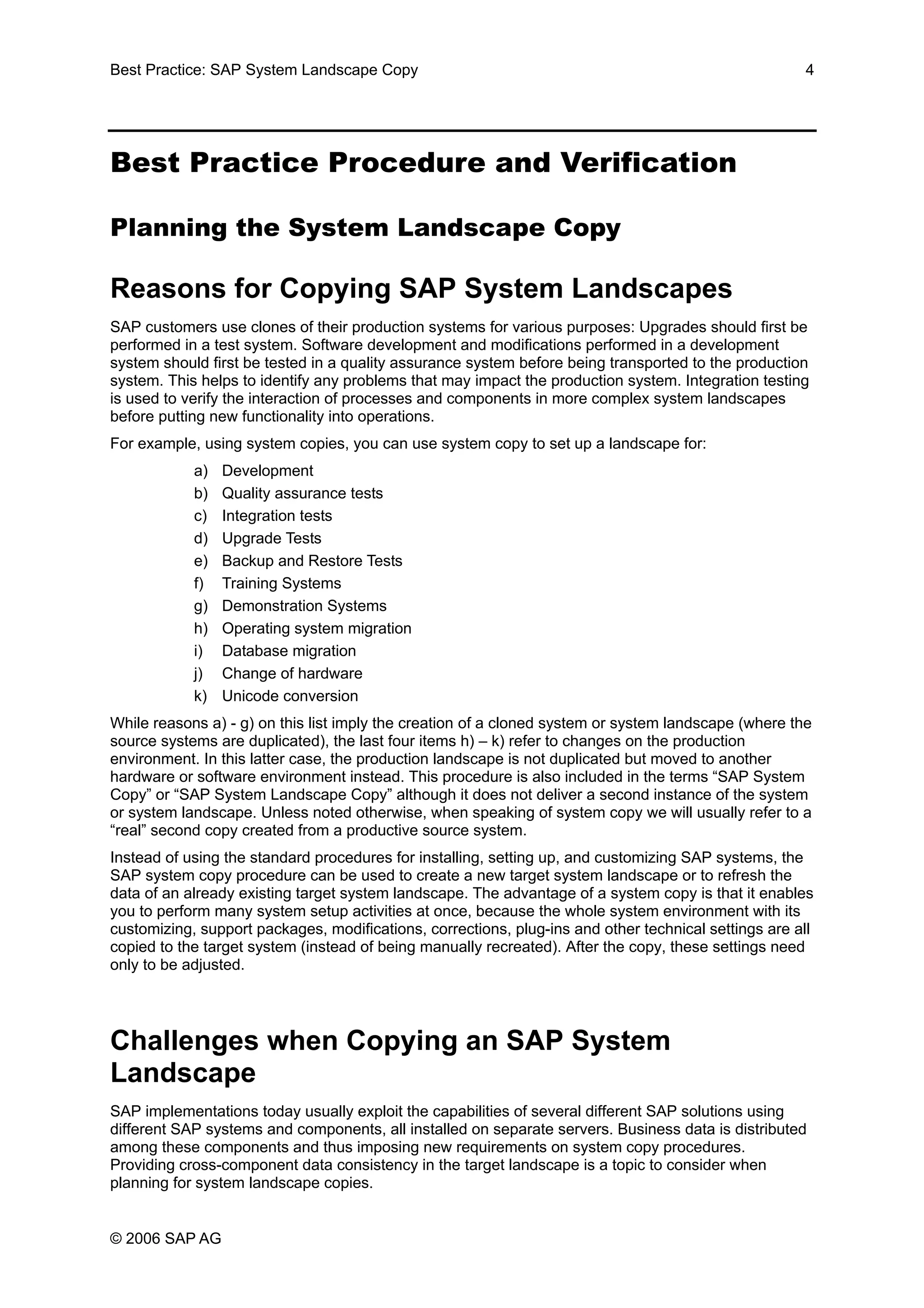 Best Practice: SAP System Landscape Copy 4
Best Practice Procedure and Verification
Planning the System Landscape Copy
Reasons for Copying SAP System Landscapes
SAP customers use clones of their production systems for various purposes: Upgrades should first be
performed in a test system. Software development and modifications performed in a development
system should first be tested in a quality assurance system before being transported to the production
system. This helps to identify any problems that may impact the production system. Integration testing
is used to verify the interaction of processes and components in more complex system landscapes
before putting new functionality into operations.
For example, using system copies, you can use system copy to set up a landscape for:
a) Development
b) Quality assurance tests
c) Integration tests
d) Upgrade Tests
e) Backup and Restore Tests
f) Training Systems
g) Demonstration Systems
h) Operating system migration
i) Database migration
j) Change of hardware
k) Unicode conversion
While reasons a) - g) on this list imply the creation of a cloned system or system landscape (where the
source systems are duplicated), the last four items h) – k) refer to changes on the production
environment. In this latter case, the production landscape is not duplicated but moved to another
hardware or software environment instead. This procedure is also included in the terms “SAP System
Copy” or “SAP System Landscape Copy” although it does not deliver a second instance of the system
or system landscape. Unless noted otherwise, when speaking of system copy we will usually refer to a
“real” second copy created from a productive source system.
Instead of using the standard procedures for installing, setting up, and customizing SAP systems, the
SAP system copy procedure can be used to create a new target system landscape or to refresh the
data of an already existing target system landscape. The advantage of a system copy is that it enables
you to perform many system setup activities at once, because the whole system environment with its
customizing, support packages, modifications, corrections, plug-ins and other technical settings are all
copied to the target system (instead of being manually recreated). After the copy, these settings need
only to be adjusted.
Challenges when Copying an SAP System
Landscape
SAP implementations today usually exploit the capabilities of several different SAP solutions using
different SAP systems and components, all installed on separate servers. Business data is distributed
among these components and thus imposing new requirements on system copy procedures.
Providing cross-component data consistency in the target landscape is a topic to consider when
planning for system landscape copies.
© 2006 SAP AG
 