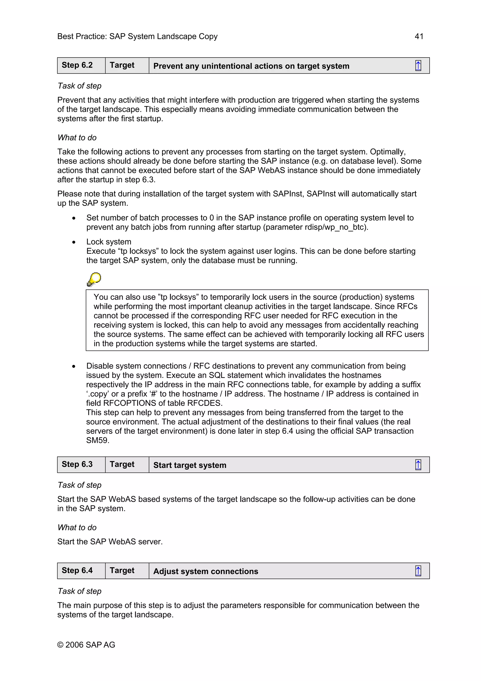 Best Practice: SAP System Landscape Copy 41
Step 6.2 Target Prevent any unintentional actions on target system ↑
Task of step
Prevent that any activities that might interfere with production are triggered when starting the systems
of the target landscape. This especially means avoiding immediate communication between the
systems after the first startup.
What to do
Take the following actions to prevent any processes from starting on the target system. Optimally,
these actions should already be done before starting the SAP instance (e.g. on database level). Some
actions that cannot be executed before start of the SAP WebAS instance should be done immediately
after the startup in step 6.3.
Please note that during installation of the target system with SAPInst, SAPInst will automatically start
up the SAP system.
• Set number of batch processes to 0 in the SAP instance profile on operating system level to
prevent any batch jobs from running after startup (parameter rdisp/wp_no_btc).
• Lock system
Execute “tp locksys” to lock the system against user logins. This can be done before starting
the target SAP system, only the database must be running.
You can also use ”tp locksys” to temporarily lock users in the source (production) systems
while performing the most important cleanup activities in the target landscape. Since RFCs
cannot be processed if the corresponding RFC user needed for RFC execution in the
receiving system is locked, this can help to avoid any messages from accidentally reaching
the source systems. The same effect can be achieved with temporarily locking all RFC users
in the production systems while the target systems are started.
• Disable system connections / RFC destinations to prevent any communication from being
issued by the system. Execute an SQL statement which invalidates the hostnames
respectively the IP address in the main RFC connections table, for example by adding a suffix
‘.copy’ or a prefix ‘#’ to the hostname / IP address. The hostname / IP address is contained in
field RFCOPTIONS of table RFCDES.
This step can help to prevent any messages from being transferred from the target to the
source environment. The actual adjustment of the destinations to their final values (the real
servers of the target environment) is done later in step 6.4 using the official SAP transaction
SM59.
Step 6.3 Target Start target system ↑
Task of step
Start the SAP WebAS based systems of the target landscape so the follow-up activities can be done
in the SAP system.
What to do
Start the SAP WebAS server.
Step 6.4 Target Adjust system connections ↑
Task of step
The main purpose of this step is to adjust the parameters responsible for communication between the
systems of the target landscape.
© 2006 SAP AG
 