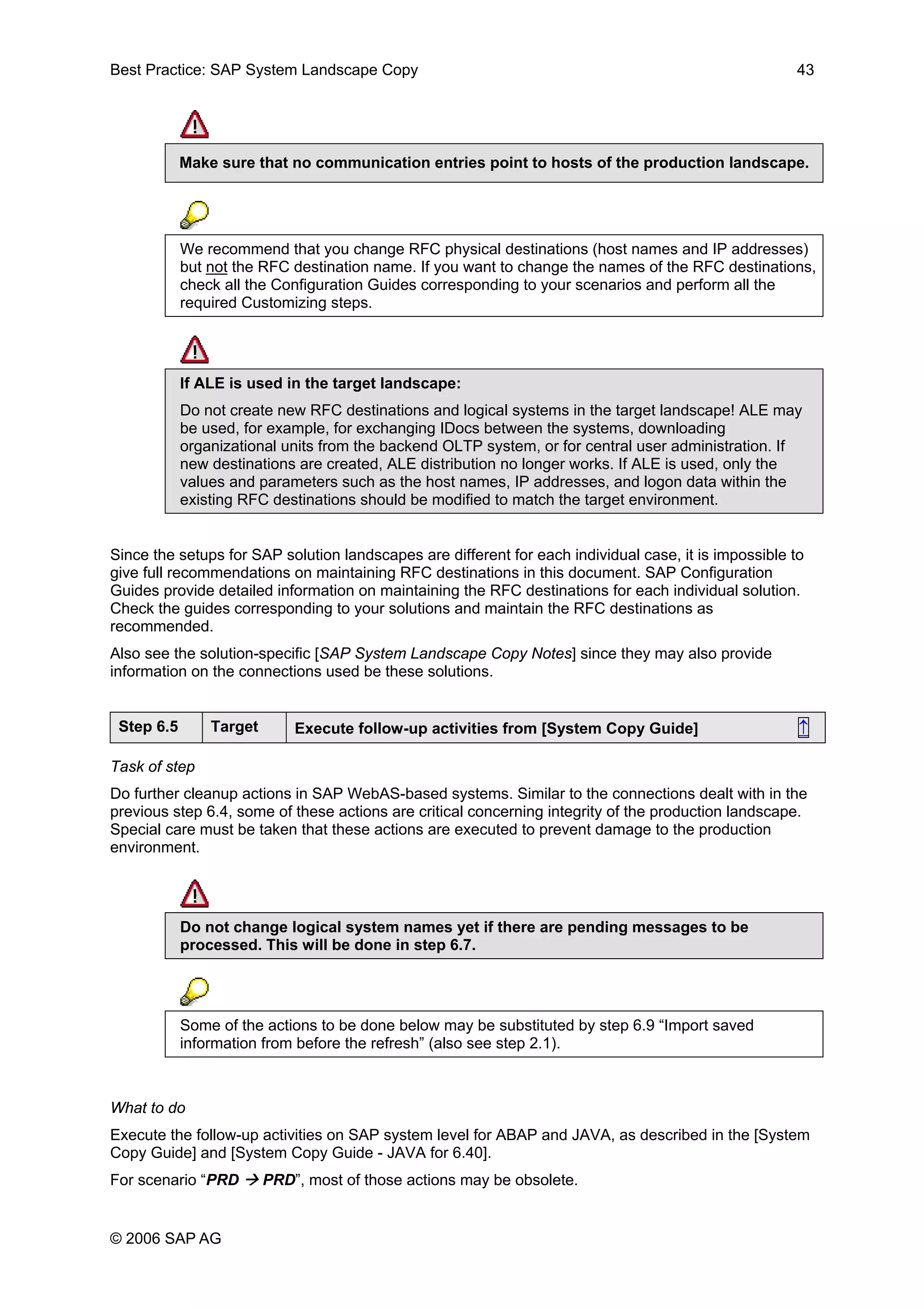 Best Practice: SAP System Landscape Copy 43
Make sure that no communication entries point to hosts of the production landscape.
We recommend that you change RFC physical destinations (host names and IP addresses)
but not the RFC destination name. If you want to change the names of the RFC destinations,
check all the Configuration Guides corresponding to your scenarios and perform all the
required Customizing steps.
If ALE is used in the target landscape:
Do not create new RFC destinations and logical systems in the target landscape! ALE may
be used, for example, for exchanging IDocs between the systems, downloading
organizational units from the backend OLTP system, or for central user administration. If
new destinations are created, ALE distribution no longer works. If ALE is used, only the
values and parameters such as the host names, IP addresses, and logon data within the
existing RFC destinations should be modified to match the target environment.
Since the setups for SAP solution landscapes are different for each individual case, it is impossible to
give full recommendations on maintaining RFC destinations in this document. SAP Configuration
Guides provide detailed information on maintaining the RFC destinations for each individual solution.
Check the guides corresponding to your solutions and maintain the RFC destinations as
recommended.
Also see the solution-specific [SAP System Landscape Copy Notes] since they may also provide
information on the connections used be these solutions.
Step 6.5 Target Execute follow-up activities from [System Copy Guide] ↑
Task of step
Do further cleanup actions in SAP WebAS-based systems. Similar to the connections dealt with in the
previous step 6.4, some of these actions are critical concerning integrity of the production landscape.
Special care must be taken that these actions are executed to prevent damage to the production
environment.
Do not change logical system names yet if there are pending messages to be
processed. This will be done in step 6.7.
Some of the actions to be done below may be substituted by step 6.9 “Import saved
information from before the refresh” (also see step 2.1).
What to do
Execute the follow-up activities on SAP system level for ABAP and JAVA, as described in the [System
Copy Guide] and [System Copy Guide - JAVA for 6.40].
For scenario “PRD PRD”, most of those actions may be obsolete.
© 2006 SAP AG
 