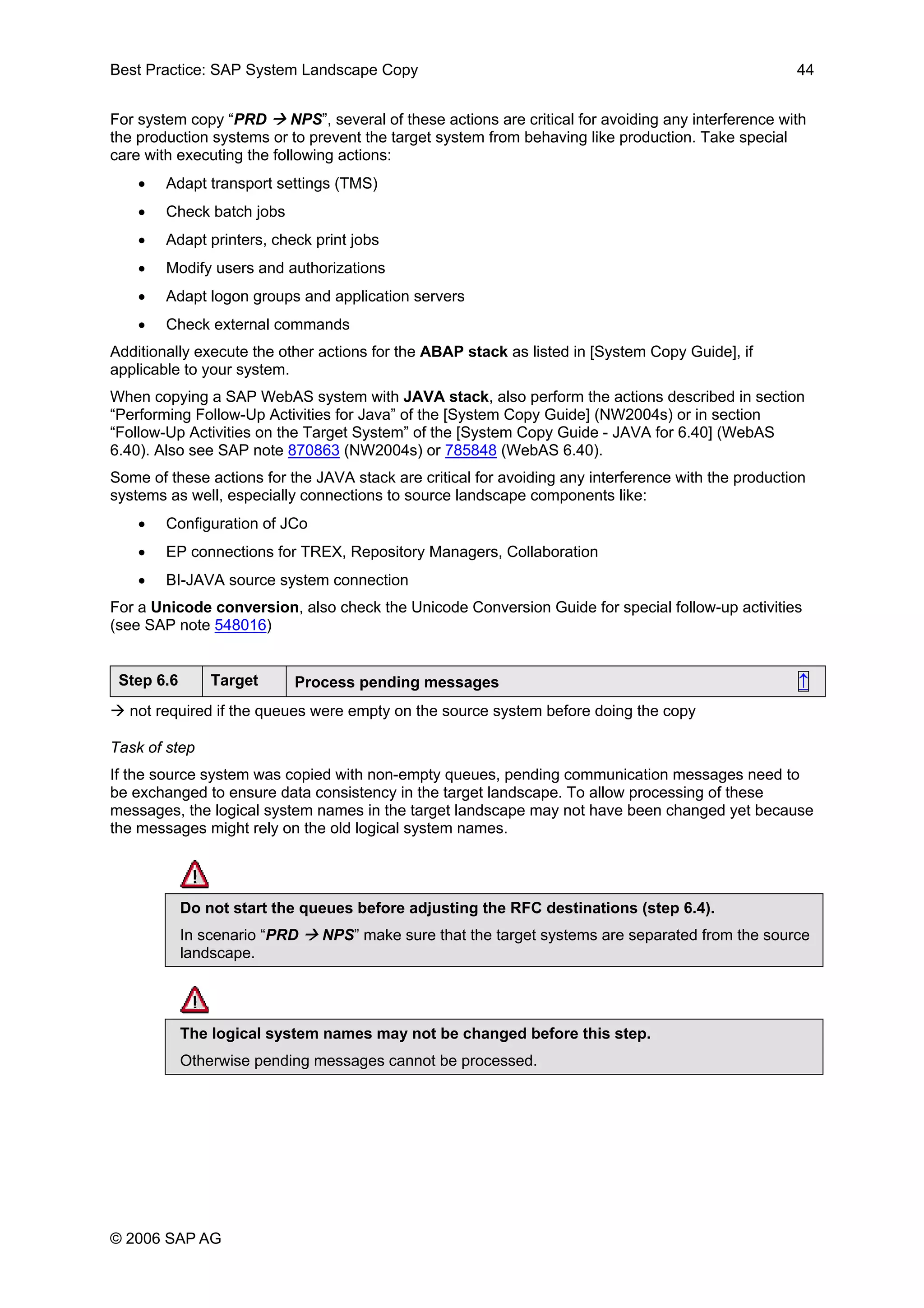 Best Practice: SAP System Landscape Copy 44
For system copy “PRD NPS”, several of these actions are critical for avoiding any interference with
the production systems or to prevent the target system from behaving like production. Take special
care with executing the following actions:
• Adapt transport settings (TMS)
• Check batch jobs
• Adapt printers, check print jobs
• Modify users and authorizations
• Adapt logon groups and application servers
• Check external commands
Additionally execute the other actions for the ABAP stack as listed in [System Copy Guide], if
applicable to your system.
When copying a SAP WebAS system with JAVA stack, also perform the actions described in section
“Performing Follow-Up Activities for Java” of the [System Copy Guide] (NW2004s) or in section
“Follow-Up Activities on the Target System” of the [System Copy Guide - JAVA for 6.40] (WebAS
6.40). Also see SAP note 870863 (NW2004s) or 785848 (WebAS 6.40).
Some of these actions for the JAVA stack are critical for avoiding any interference with the production
systems as well, especially connections to source landscape components like:
• Configuration of JCo
• EP connections for TREX, Repository Managers, Collaboration
• BI-JAVA source system connection
For a Unicode conversion, also check the Unicode Conversion Guide for special follow-up activities
(see SAP note 548016)
Step 6.6 Target Process pending messages ↑
not required if the queues were empty on the source system before doing the copy
Task of step
If the source system was copied with non-empty queues, pending communication messages need to
be exchanged to ensure data consistency in the target landscape. To allow processing of these
messages, the logical system names in the target landscape may not have been changed yet because
the messages might rely on the old logical system names.
Do not start the queues before adjusting the RFC destinations (step 6.4).
In scenario “PRD NPS” make sure that the target systems are separated from the source
landscape.
The logical system names may not be changed before this step.
Otherwise pending messages cannot be processed.
© 2006 SAP AG
 