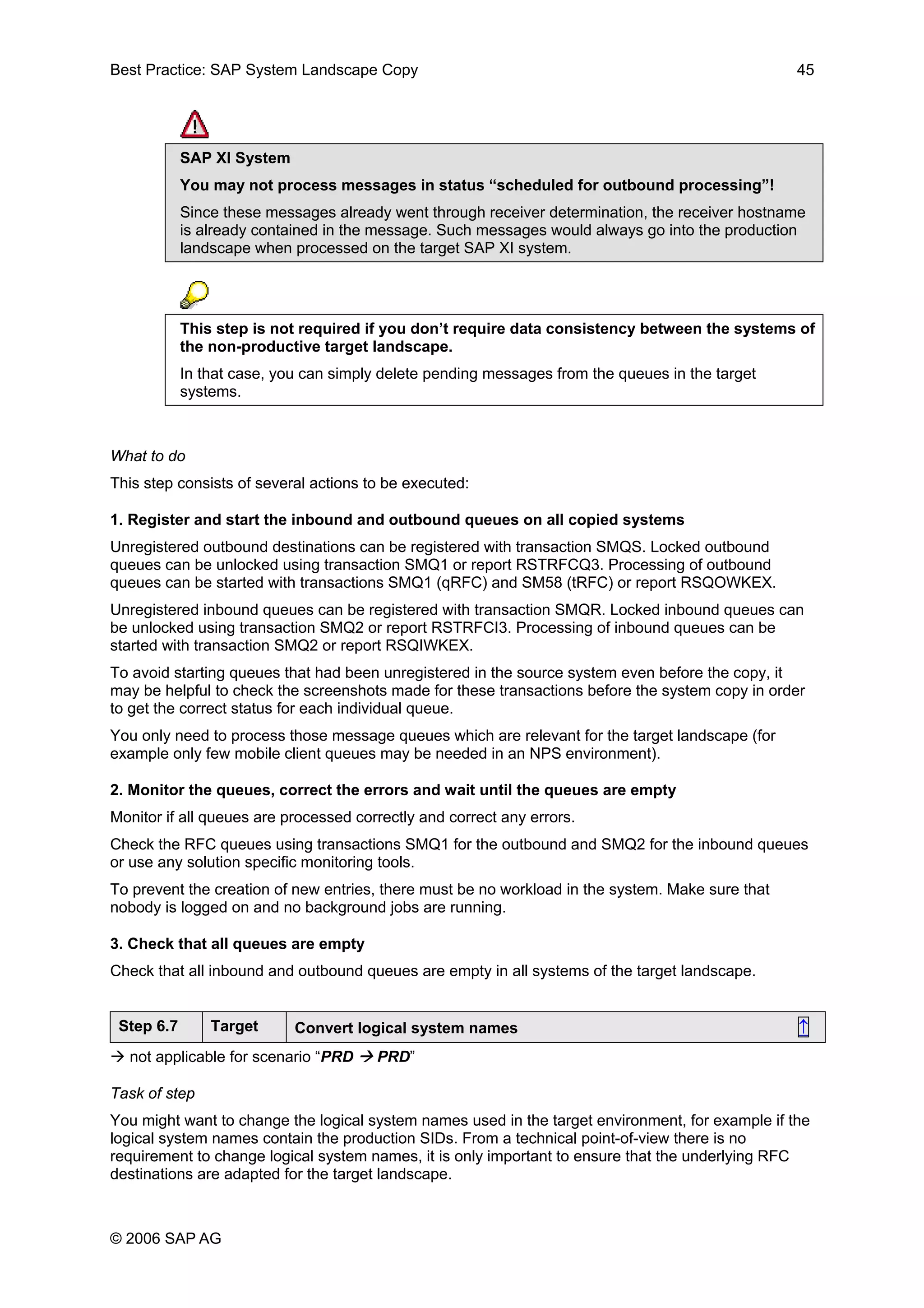 Best Practice: SAP System Landscape Copy 45
SAP XI System
You may not process messages in status “scheduled for outbound processing”!
Since these messages already went through receiver determination, the receiver hostname
is already contained in the message. Such messages would always go into the production
landscape when processed on the target SAP XI system.
This step is not required if you don’t require data consistency between the systems of
the non-productive target landscape.
In that case, you can simply delete pending messages from the queues in the target
systems.
What to do
This step consists of several actions to be executed:
1. Register and start the inbound and outbound queues on all copied systems
Unregistered outbound destinations can be registered with transaction SMQS. Locked outbound
queues can be unlocked using transaction SMQ1 or report RSTRFCQ3. Processing of outbound
queues can be started with transactions SMQ1 (qRFC) and SM58 (tRFC) or report RSQOWKEX.
Unregistered inbound queues can be registered with transaction SMQR. Locked inbound queues can
be unlocked using transaction SMQ2 or report RSTRFCI3. Processing of inbound queues can be
started with transaction SMQ2 or report RSQIWKEX.
To avoid starting queues that had been unregistered in the source system even before the copy, it
may be helpful to check the screenshots made for these transactions before the system copy in order
to get the correct status for each individual queue.
You only need to process those message queues which are relevant for the target landscape (for
example only few mobile client queues may be needed in an NPS environment).
2. Monitor the queues, correct the errors and wait until the queues are empty
Monitor if all queues are processed correctly and correct any errors.
Check the RFC queues using transactions SMQ1 for the outbound and SMQ2 for the inbound queues
or use any solution specific monitoring tools.
To prevent the creation of new entries, there must be no workload in the system. Make sure that
nobody is logged on and no background jobs are running.
3. Check that all queues are empty
Check that all inbound and outbound queues are empty in all systems of the target landscape.
Step 6.7 Target Convert logical system names ↑
not applicable for scenario “PRD PRD”
Task of step
You might want to change the logical system names used in the target environment, for example if the
logical system names contain the production SIDs. From a technical point-of-view there is no
requirement to change logical system names, it is only important to ensure that the underlying RFC
destinations are adapted for the target landscape.
© 2006 SAP AG
 