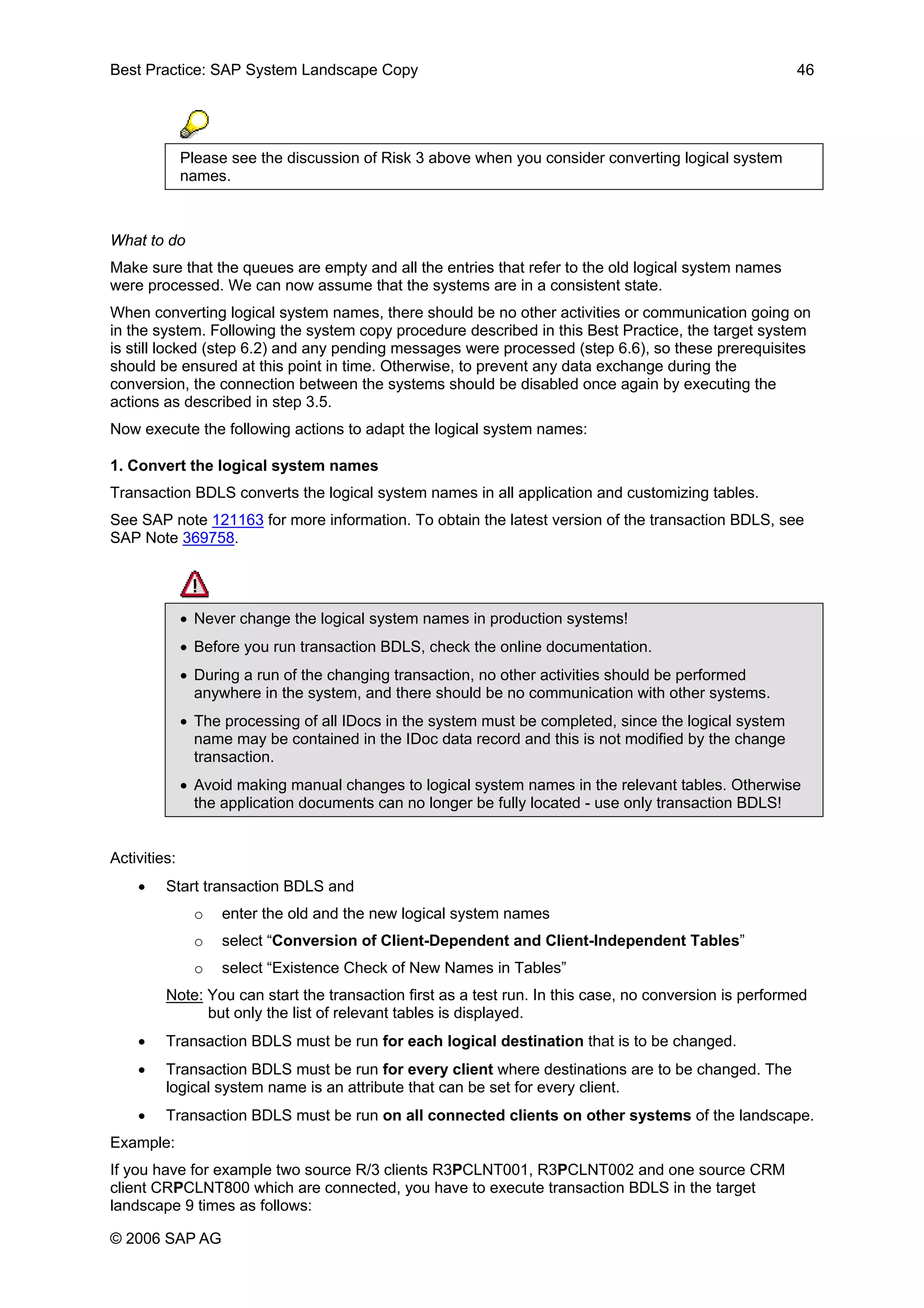 Best Practice: SAP System Landscape Copy 46
Please see the discussion of Risk 3 above when you consider converting logical system
names.
What to do
Make sure that the queues are empty and all the entries that refer to the old logical system names
were processed. We can now assume that the systems are in a consistent state.
When converting logical system names, there should be no other activities or communication going on
in the system. Following the system copy procedure described in this Best Practice, the target system
is still locked (step 6.2) and any pending messages were processed (step 6.6), so these prerequisites
should be ensured at this point in time. Otherwise, to prevent any data exchange during the
conversion, the connection between the systems should be disabled once again by executing the
actions as described in step 3.5.
Now execute the following actions to adapt the logical system names:
1. Convert the logical system names
Transaction BDLS converts the logical system names in all application and customizing tables.
See SAP note 121163 for more information. To obtain the latest version of the transaction BDLS, see
SAP Note 369758.
• Never change the logical system names in production systems!
• Before you run transaction BDLS, check the online documentation.
• During a run of the changing transaction, no other activities should be performed
anywhere in the system, and there should be no communication with other systems.
• The processing of all IDocs in the system must be completed, since the logical system
name may be contained in the IDoc data record and this is not modified by the change
transaction.
• Avoid making manual changes to logical system names in the relevant tables. Otherwise
the application documents can no longer be fully located - use only transaction BDLS!
Activities:
• Start transaction BDLS and
o enter the old and the new logical system names
o select “Conversion of Client-Dependent and Client-Independent Tables”
o select “Existence Check of New Names in Tables”
Note: You can start the transaction first as a test run. In this case, no conversion is performed
but only the list of relevant tables is displayed.
• Transaction BDLS must be run for each logical destination that is to be changed.
• Transaction BDLS must be run for every client where destinations are to be changed. The
logical system name is an attribute that can be set for every client.
• Transaction BDLS must be run on all connected clients on other systems of the landscape.
Example:
If you have for example two source R/3 clients R3PCLNT001, R3PCLNT002 and one source CRM
client CRPCLNT800 which are connected, you have to execute transaction BDLS in the target
landscape 9 times as follows:
© 2006 SAP AG
 