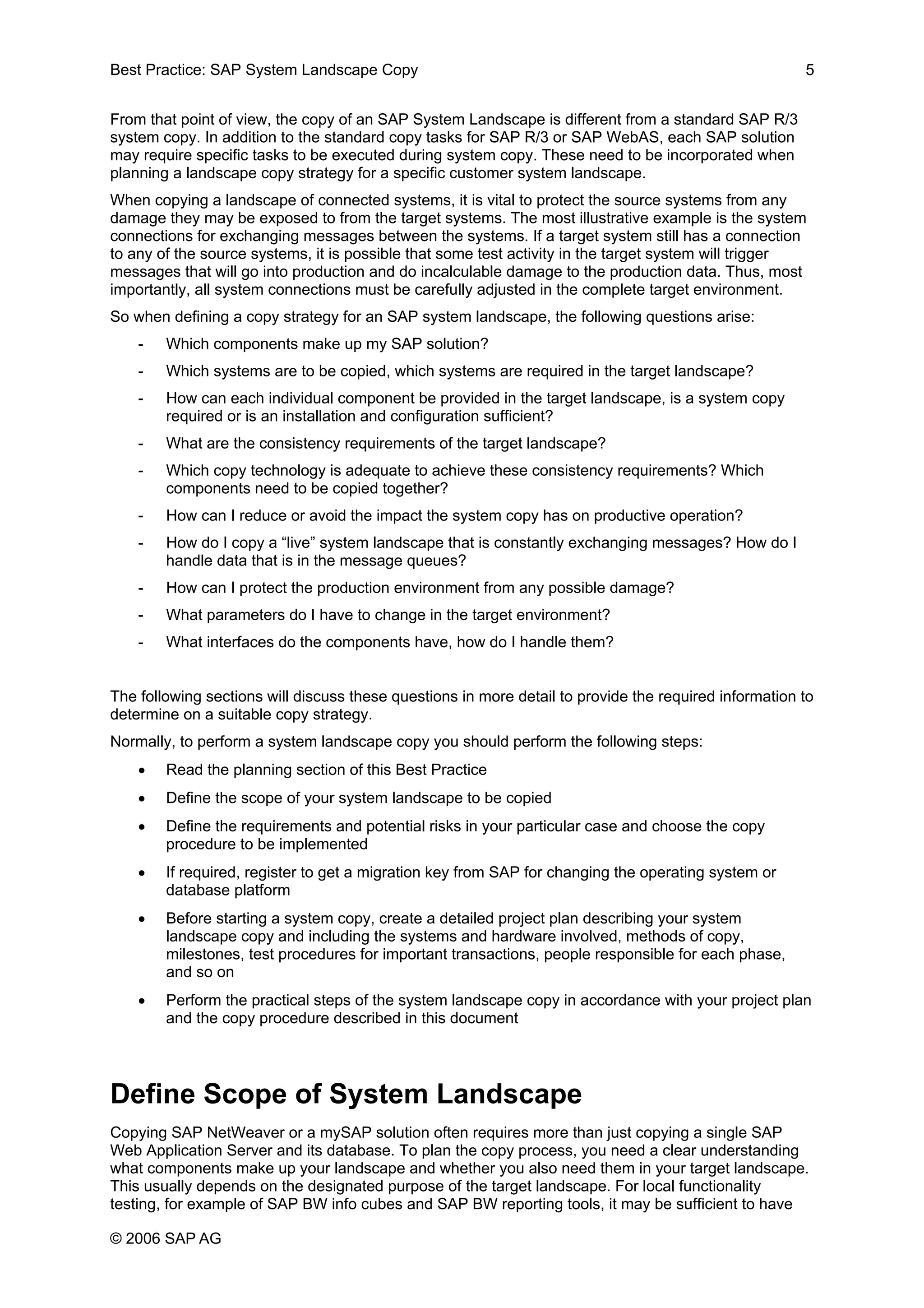 Best Practice: SAP System Landscape Copy 5
From that point of view, the copy of an SAP System Landscape is different from a standard SAP R/3
system copy. In addition to the standard copy tasks for SAP R/3 or SAP WebAS, each SAP solution
may require specific tasks to be executed during system copy. These need to be incorporated when
planning a landscape copy strategy for a specific customer system landscape.
When copying a landscape of connected systems, it is vital to protect the source systems from any
damage they may be exposed to from the target systems. The most illustrative example is the system
connections for exchanging messages between the systems. If a target system still has a connection
to any of the source systems, it is possible that some test activity in the target system will trigger
messages that will go into production and do incalculable damage to the production data. Thus, most
importantly, all system connections must be carefully adjusted in the complete target environment.
So when defining a copy strategy for an SAP system landscape, the following questions arise:
- Which components make up my SAP solution?
- Which systems are to be copied, which systems are required in the target landscape?
- How can each individual component be provided in the target landscape, is a system copy
required or is an installation and configuration sufficient?
- What are the consistency requirements of the target landscape?
- Which copy technology is adequate to achieve these consistency requirements? Which
components need to be copied together?
- How can I reduce or avoid the impact the system copy has on productive operation?
- How do I copy a “live” system landscape that is constantly exchanging messages? How do I
handle data that is in the message queues?
- How can I protect the production environment from any possible damage?
- What parameters do I have to change in the target environment?
- What interfaces do the components have, how do I handle them?
The following sections will discuss these questions in more detail to provide the required information to
determine on a suitable copy strategy.
Normally, to perform a system landscape copy you should perform the following steps:
• Read the planning section of this Best Practice
• Define the scope of your system landscape to be copied
• Define the requirements and potential risks in your particular case and choose the copy
procedure to be implemented
• If required, register to get a migration key from SAP for changing the operating system or
database platform
• Before starting a system copy, create a detailed project plan describing your system
landscape copy and including the systems and hardware involved, methods of copy,
milestones, test procedures for important transactions, people responsible for each phase,
and so on
• Perform the practical steps of the system landscape copy in accordance with your project plan
and the copy procedure described in this document
Define Scope of System Landscape
Copying SAP NetWeaver or a mySAP solution often requires more than just copying a single SAP
Web Application Server and its database. To plan the copy process, you need a clear understanding
what components make up your landscape and whether you also need them in your target landscape.
This usually depends on the designated purpose of the target landscape. For local functionality
testing, for example of SAP BW info cubes and SAP BW reporting tools, it may be sufficient to have
© 2006 SAP AG
 
