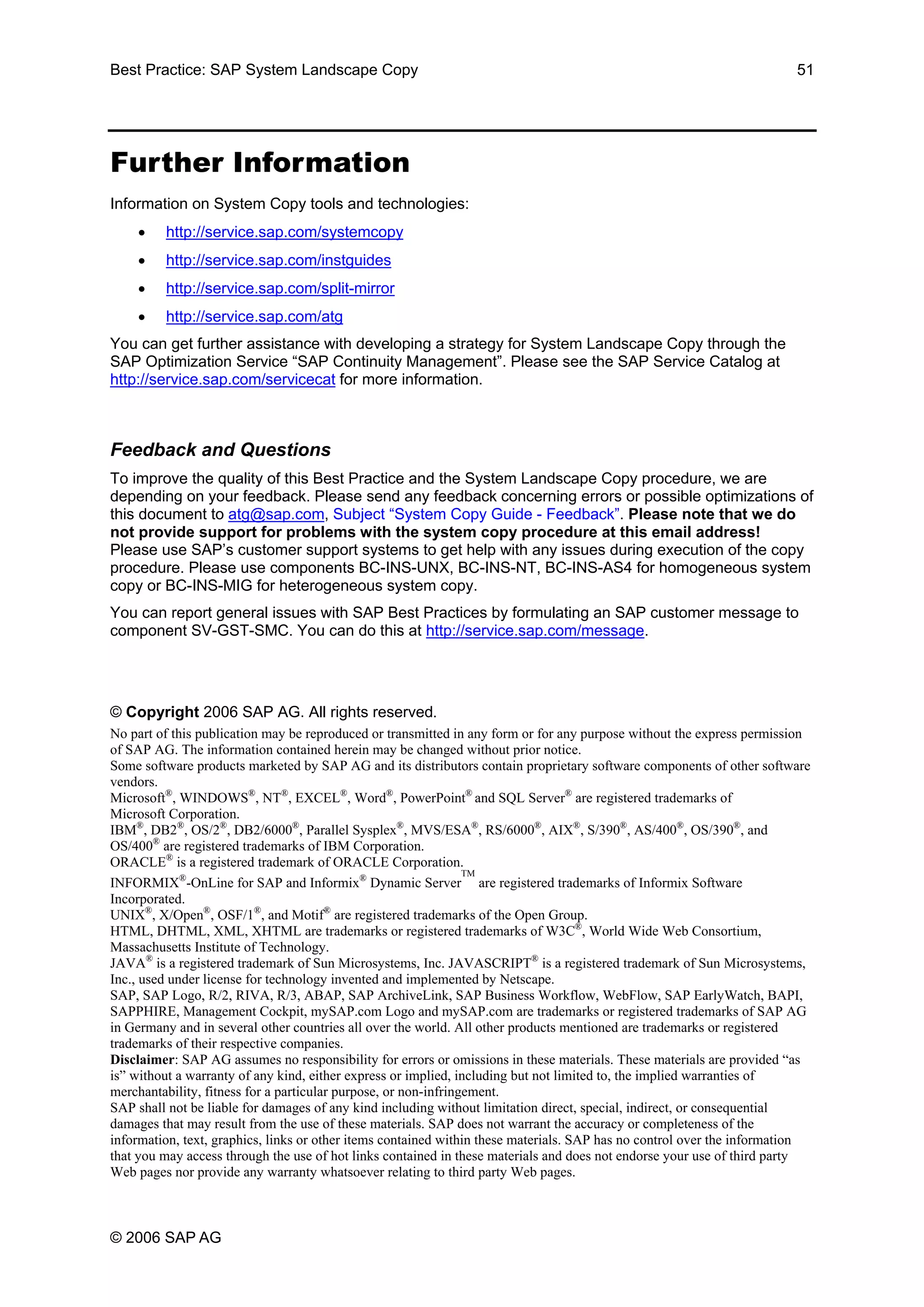 Best Practice: SAP System Landscape Copy 51
Further Information
Information on System Copy tools and technologies:
• http://service.sap.com/systemcopy
• http://service.sap.com/instguides
• http://service.sap.com/split-mirror
• http://service.sap.com/atg
You can get further assistance with developing a strategy for System Landscape Copy through the
SAP Optimization Service “SAP Continuity Management”. Please see the SAP Service Catalog at
http://service.sap.com/servicecat for more information.
Feedback and Questions
To improve the quality of this Best Practice and the System Landscape Copy procedure, we are
depending on your feedback. Please send any feedback concerning errors or possible optimizations of
this document to atg@sap.com, Subject “System Copy Guide - Feedback”. Please note that we do
not provide support for problems with the system copy procedure at this email address!
Please use SAP’s customer support systems to get help with any issues during execution of the copy
procedure. Please use components BC-INS-UNX, BC-INS-NT, BC-INS-AS4 for homogeneous system
copy or BC-INS-MIG for heterogeneous system copy.
You can report general issues with SAP Best Practices by formulating an SAP customer message to
component SV-GST-SMC. You can do this at http://service.sap.com/message.
© Copyright 2006 SAP AG. All rights reserved.
No part of this publication may be reproduced or transmitted in any form or for any purpose without the express permission
of SAP AG. The information contained herein may be changed without prior notice.
Some software products marketed by SAP AG and its distributors contain proprietary software components of other software
vendors.
Microsoft®
, WINDOWS®
, NT®
, EXCEL®
, Word®
, PowerPoint®
and SQL Server®
are registered trademarks of
Microsoft Corporation.
IBM®
, DB2®
, OS/2®
, DB2/6000®
, Parallel Sysplex®
, MVS/ESA®
, RS/6000®
, AIX®
, S/390®
, AS/400®
, OS/390®
, and
OS/400®
are registered trademarks of IBM Corporation.
ORACLE®
is a registered trademark of ORACLE Corporation.
INFORMIX®
-OnLine for SAP and Informix®
Dynamic Server
TM
are registered trademarks of Informix Software
Incorporated.
UNIX®
, X/Open®
, OSF/1®
, and Motif®
are registered trademarks of the Open Group.
HTML, DHTML, XML, XHTML are trademarks or registered trademarks of W3C®
, World Wide Web Consortium,
Massachusetts Institute of Technology.
JAVA®
is a registered trademark of Sun Microsystems, Inc. JAVASCRIPT®
is a registered trademark of Sun Microsystems,
Inc., used under license for technology invented and implemented by Netscape.
SAP, SAP Logo, R/2, RIVA, R/3, ABAP, SAP ArchiveLink, SAP Business Workflow, WebFlow, SAP EarlyWatch, BAPI,
SAPPHIRE, Management Cockpit, mySAP.com Logo and mySAP.com are trademarks or registered trademarks of SAP AG
in Germany and in several other countries all over the world. All other products mentioned are trademarks or registered
trademarks of their respective companies.
Disclaimer: SAP AG assumes no responsibility for errors or omissions in these materials. These materials are provided “as
is” without a warranty of any kind, either express or implied, including but not limited to, the implied warranties of
merchantability, fitness for a particular purpose, or non-infringement.
SAP shall not be liable for damages of any kind including without limitation direct, special, indirect, or consequential
damages that may result from the use of these materials. SAP does not warrant the accuracy or completeness of the
information, text, graphics, links or other items contained within these materials. SAP has no control over the information
that you may access through the use of hot links contained in these materials and does not endorse your use of third party
Web pages nor provide any warranty whatsoever relating to third party Web pages.
© 2006 SAP AG
 