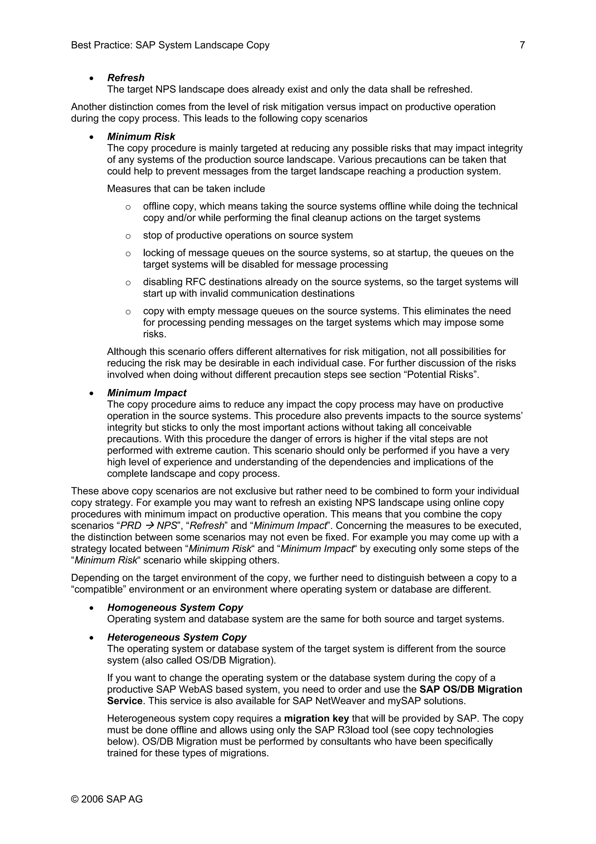 Best Practice: SAP System Landscape Copy 7
• Refresh
The target NPS landscape does already exist and only the data shall be refreshed.
Another distinction comes from the level of risk mitigation versus impact on productive operation
during the copy process. This leads to the following copy scenarios
• Minimum Risk
The copy procedure is mainly targeted at reducing any possible risks that may impact integrity
of any systems of the production source landscape. Various precautions can be taken that
could help to prevent messages from the target landscape reaching a production system.
Measures that can be taken include
o offline copy, which means taking the source systems offline while doing the technical
copy and/or while performing the final cleanup actions on the target systems
o stop of productive operations on source system
o locking of message queues on the source systems, so at startup, the queues on the
target systems will be disabled for message processing
o disabling RFC destinations already on the source systems, so the target systems will
start up with invalid communication destinations
o copy with empty message queues on the source systems. This eliminates the need
for processing pending messages on the target systems which may impose some
risks.
Although this scenario offers different alternatives for risk mitigation, not all possibilities for
reducing the risk may be desirable in each individual case. For further discussion of the risks
involved when doing without different precaution steps see section “Potential Risks”.
• Minimum Impact
The copy procedure aims to reduce any impact the copy process may have on productive
operation in the source systems. This procedure also prevents impacts to the source systems’
integrity but sticks to only the most important actions without taking all conceivable
precautions. With this procedure the danger of errors is higher if the vital steps are not
performed with extreme caution. This scenario should only be performed if you have a very
high level of experience and understanding of the dependencies and implications of the
complete landscape and copy process.
These above copy scenarios are not exclusive but rather need to be combined to form your individual
copy strategy. For example you may want to refresh an existing NPS landscape using online copy
procedures with minimum impact on productive operation. This means that you combine the copy
scenarios “PRD NPS”, “Refresh” and “Minimum Impact”. Concerning the measures to be executed,
the distinction between some scenarios may not even be fixed. For example you may come up with a
strategy located between “Minimum Risk“ and “Minimum Impact“ by executing only some steps of the
“Minimum Risk“ scenario while skipping others.
Depending on the target environment of the copy, we further need to distinguish between a copy to a
“compatible” environment or an environment where operating system or database are different.
• Homogeneous System Copy
Operating system and database system are the same for both source and target systems.
• Heterogeneous System Copy
The operating system or database system of the target system is different from the source
system (also called OS/DB Migration).
If you want to change the operating system or the database system during the copy of a
productive SAP WebAS based system, you need to order and use the SAP OS/DB Migration
Service. This service is also available for SAP NetWeaver and mySAP solutions.
Heterogeneous system copy requires a migration key that will be provided by SAP. The copy
must be done offline and allows using only the SAP R3load tool (see copy technologies
below). OS/DB Migration must be performed by consultants who have been specifically
trained for these types of migrations.
© 2006 SAP AG
 