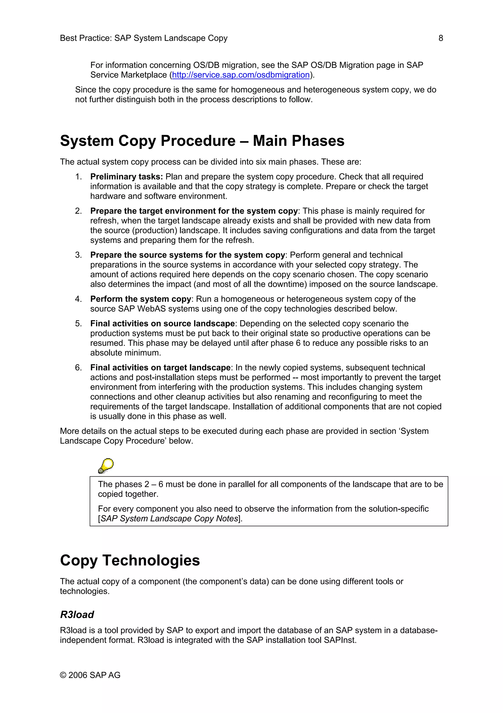 Best Practice: SAP System Landscape Copy 8
For information concerning OS/DB migration, see the SAP OS/DB Migration page in SAP
Service Marketplace (http://service.sap.com/osdbmigration).
Since the copy procedure is the same for homogeneous and heterogeneous system copy, we do
not further distinguish both in the process descriptions to follow.
System Copy Procedure – Main Phases
The actual system copy process can be divided into six main phases. These are:
1. Preliminary tasks: Plan and prepare the system copy procedure. Check that all required
information is available and that the copy strategy is complete. Prepare or check the target
hardware and software environment.
2. Prepare the target environment for the system copy: This phase is mainly required for
refresh, when the target landscape already exists and shall be provided with new data from
the source (production) landscape. It includes saving configurations and data from the target
systems and preparing them for the refresh.
3. Prepare the source systems for the system copy: Perform general and technical
preparations in the source systems in accordance with your selected copy strategy. The
amount of actions required here depends on the copy scenario chosen. The copy scenario
also determines the impact (and most of all the downtime) imposed on the source landscape.
4. Perform the system copy: Run a homogeneous or heterogeneous system copy of the
source SAP WebAS systems using one of the copy technologies described below.
5. Final activities on source landscape: Depending on the selected copy scenario the
production systems must be put back to their original state so productive operations can be
resumed. This phase may be delayed until after phase 6 to reduce any possible risks to an
absolute minimum.
6. Final activities on target landscape: In the newly copied systems, subsequent technical
actions and post-installation steps must be performed -- most importantly to prevent the target
environment from interfering with the production systems. This includes changing system
connections and other cleanup activities but also renaming and reconfiguring to meet the
requirements of the target landscape. Installation of additional components that are not copied
is usually done in this phase as well.
More details on the actual steps to be executed during each phase are provided in section ‘System
Landscape Copy Procedure’ below.
The phases 2 – 6 must be done in parallel for all components of the landscape that are to be
copied together.
For every component you also need to observe the information from the solution-specific
[SAP System Landscape Copy Notes].
Copy Technologies
The actual copy of a component (the component’s data) can be done using different tools or
technologies.
R3load
R3load is a tool provided by SAP to export and import the database of an SAP system in a database-
independent format. R3load is integrated with the SAP installation tool SAPInst.
© 2006 SAP AG
 