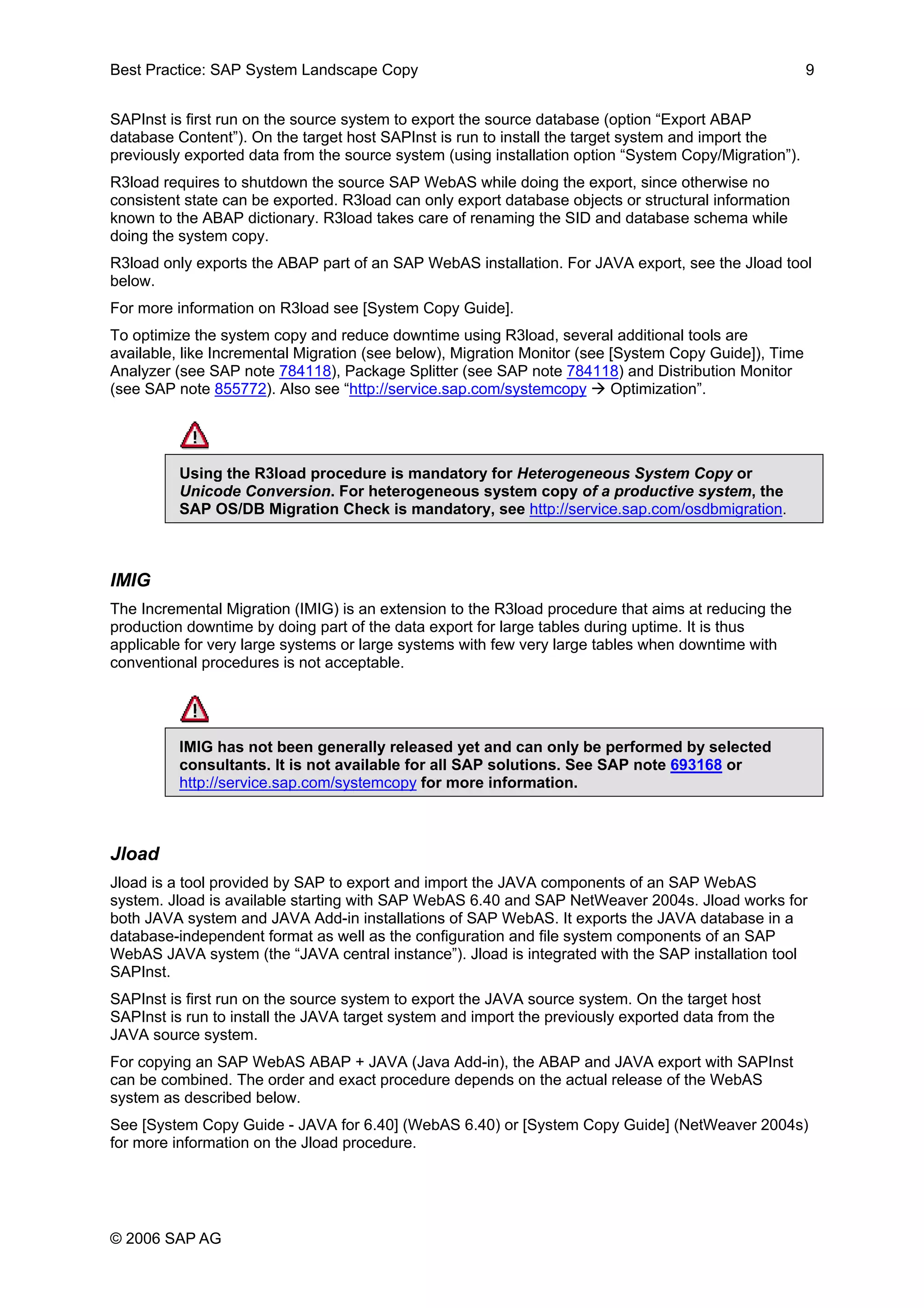 Best Practice: SAP System Landscape Copy 9
SAPInst is first run on the source system to export the source database (option “Export ABAP
database Content”). On the target host SAPInst is run to install the target system and import the
previously exported data from the source system (using installation option “System Copy/Migration”).
R3load requires to shutdown the source SAP WebAS while doing the export, since otherwise no
consistent state can be exported. R3load can only export database objects or structural information
known to the ABAP dictionary. R3load takes care of renaming the SID and database schema while
doing the system copy.
R3load only exports the ABAP part of an SAP WebAS installation. For JAVA export, see the Jload tool
below.
For more information on R3load see [System Copy Guide].
To optimize the system copy and reduce downtime using R3load, several additional tools are
available, like Incremental Migration (see below), Migration Monitor (see [System Copy Guide]), Time
Analyzer (see SAP note 784118), Package Splitter (see SAP note 784118) and Distribution Monitor
(see SAP note 855772). Also see “http://service.sap.com/systemcopy Optimization”.
Using the R3load procedure is mandatory for Heterogeneous System Copy or
Unicode Conversion. For heterogeneous system copy of a productive system, the
SAP OS/DB Migration Check is mandatory, see http://service.sap.com/osdbmigration.
IMIG
The Incremental Migration (IMIG) is an extension to the R3load procedure that aims at reducing the
production downtime by doing part of the data export for large tables during uptime. It is thus
applicable for very large systems or large systems with few very large tables when downtime with
conventional procedures is not acceptable.
IMIG has not been generally released yet and can only be performed by selected
consultants. It is not available for all SAP solutions. See SAP note 693168 or
http://service.sap.com/systemcopy for more information.
Jload
Jload is a tool provided by SAP to export and import the JAVA components of an SAP WebAS
system. Jload is available starting with SAP WebAS 6.40 and SAP NetWeaver 2004s. Jload works for
both JAVA system and JAVA Add-in installations of SAP WebAS. It exports the JAVA database in a
database-independent format as well as the configuration and file system components of an SAP
WebAS JAVA system (the “JAVA central instance”). Jload is integrated with the SAP installation tool
SAPInst.
SAPInst is first run on the source system to export the JAVA source system. On the target host
SAPInst is run to install the JAVA target system and import the previously exported data from the
JAVA source system.
For copying an SAP WebAS ABAP + JAVA (Java Add-in), the ABAP and JAVA export with SAPInst
can be combined. The order and exact procedure depends on the actual release of the WebAS
system as described below.
See [System Copy Guide - JAVA for 6.40] (WebAS 6.40) or [System Copy Guide] (NetWeaver 2004s)
for more information on the Jload procedure.
© 2006 SAP AG
 