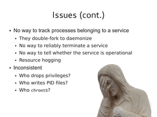 Issues (cont.)
●

No way to track processes belonging to a service
●

●

No way to reliably terminate a service

●

No way to tell whether the service is operational

●

●

They double-fork to daemonize

Resource hogging

Inconsistent
●

Who drops privileges?

●

Who writes PID files?

●

Who chroots?

 