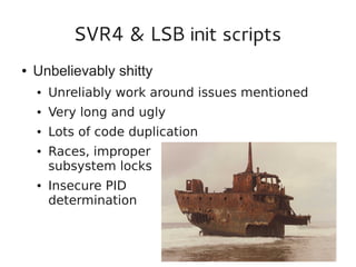 SVR4 & LSB init scripts
●

Unbelievably shitty
●

Unreliably work around issues mentioned

●

Very long and ugly

●

Lots of code duplication

●

●

Races, improper
subsystem locks
Insecure PID
determination

 