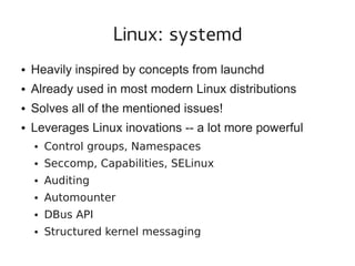 Linux: systemd
●

Heavily inspired by concepts from launchd

●

Already used in most modern Linux distributions

●

Solves all of the mentioned issues!

●

Leverages Linux inovations -- a lot more powerful
●

Control groups, Namespaces

●

Seccomp, Capabilities, SELinux

●

Auditing

●

Automounter

●

DBus API

●

Structured kernel messaging

 