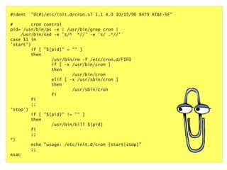 #ident

"@(#)/etc/init.d/cron.sl 1.1 4.0 10/15/90 8479 AT&T-SF"

#
cron control
pid=`/usr/bin/ps -e | /usr/bin/grep cron |
/usr/bin/sed -e 's/^ *//' -e 's/ .*//'`
case $1 in
'start')
if [ "${pid}" = "" ]
then
/usr/bin/rm -f /etc/cron.d/FIFO
if [ -x /usr/bin/cron ]
then
/usr/bin/cron
elif [ -x /usr/sbin/cron ]
then
/usr/sbin/cron
fi
fi
;;
'stop')
if [ "${pid}" != "" ]
then
/usr/bin/kill ${pid}
fi
;;
*)
echo "usage: /etc/init.d/cron {start|stop}"
;;
esac

 