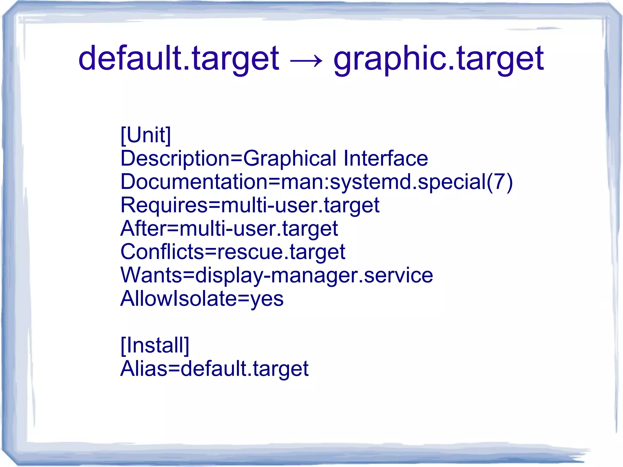 default.target → graphic.target
[Unit]
Description=Graphical Interface
Documentation=man:systemd.special(7)
Requires=multi-user.target
After=multi-user.target
Conflicts=rescue.target
Wants=display-manager.service
AllowIsolate=yes
[Install]
Alias=default.target
 