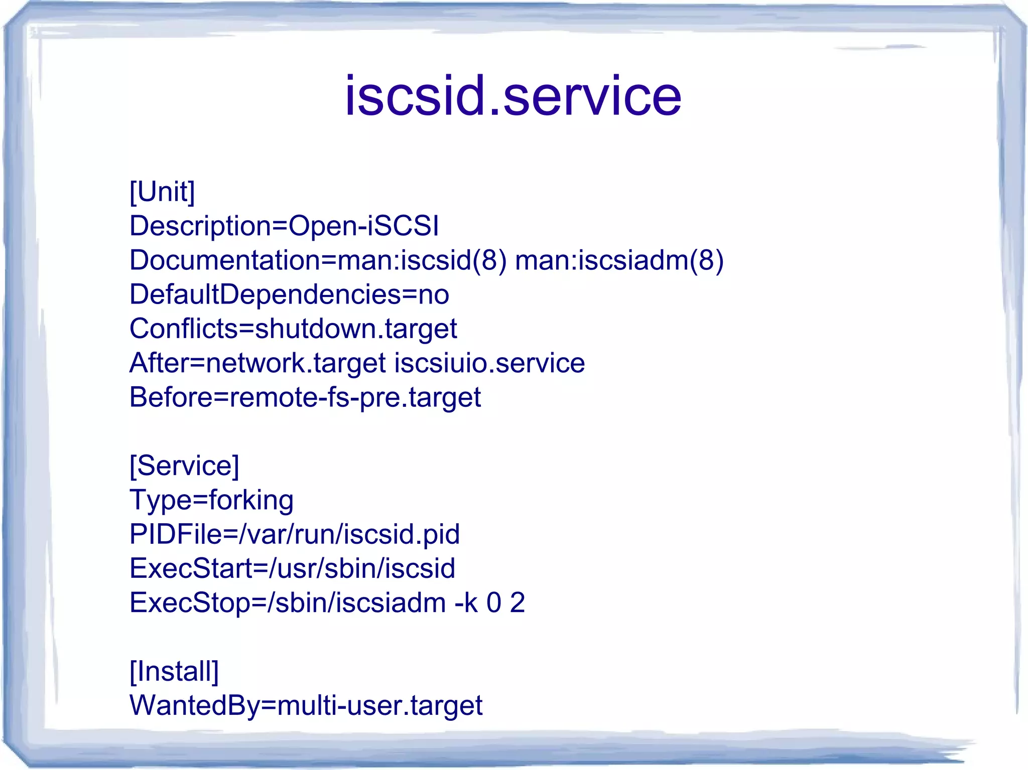 iscsid.service
[Unit]
Description=Open-iSCSI
Documentation=man:iscsid(8) man:iscsiadm(8)
DefaultDependencies=no
Conflicts=shutdown.target
After=network.target iscsiuio.service
Before=remote-fs-pre.target
[Service]
Type=forking
PIDFile=/var/run/iscsid.pid
ExecStart=/usr/sbin/iscsid
ExecStop=/sbin/iscsiadm -k 0 2
[Install]
WantedBy=multi-user.target
 