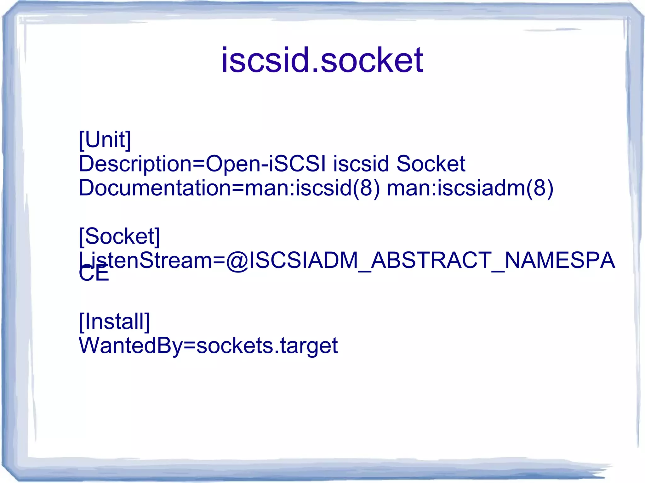 iscsid.socket
[Unit]
Description=Open-iSCSI iscsid Socket
Documentation=man:iscsid(8) man:iscsiadm(8)
[Socket]
ListenStream=@ISCSIADM_ABSTRACT_NAMESPA
CE
[Install]
WantedBy=sockets.target
 