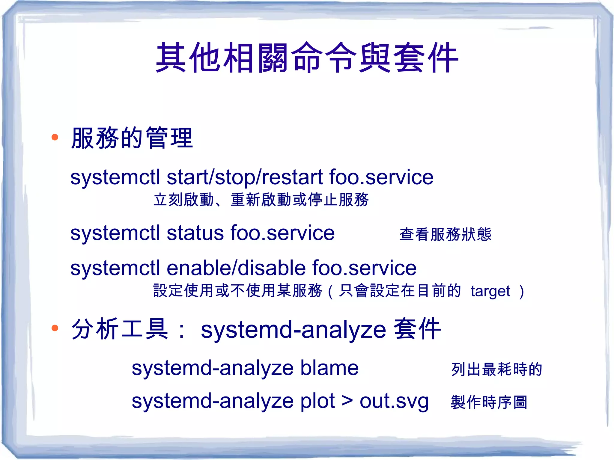 其他相關命令與套件
●
服務的管理
systemctl start/stop/restart foo.service
立刻啟動、重新啟動或停止服務
systemctl status foo.service 查看服務狀態
systemctl enable/disable foo.service
設定使用或不使用某服務（只會設定在目前的 target ）
●
分析工具： systemd-analyze 套件
systemd-analyze blame 列出最耗時的
systemd-analyze plot > out.svg 製作時序圖
 