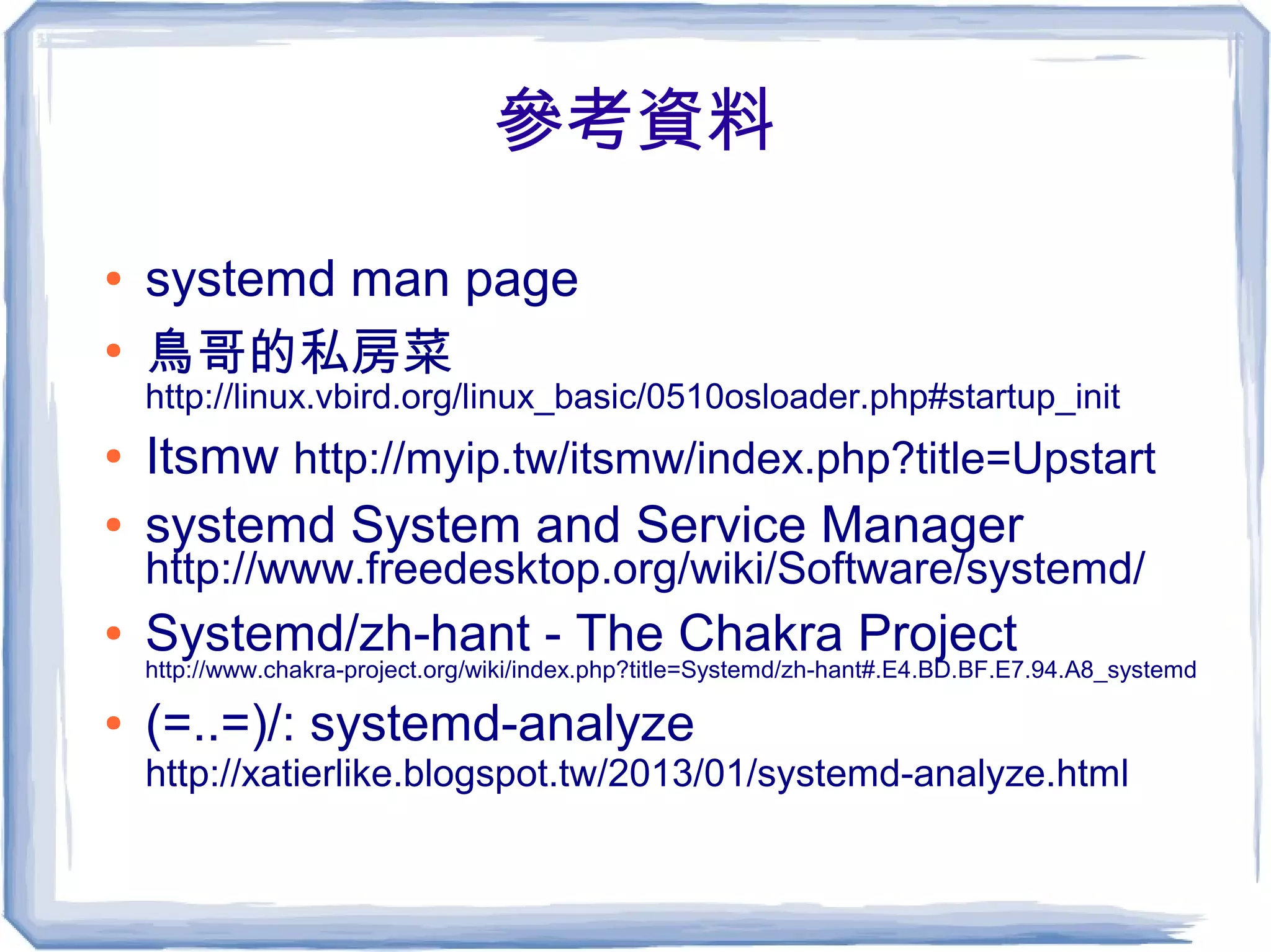 參考資料
● systemd man page
●
鳥哥的私房菜
http://linux.vbird.org/linux_basic/0510osloader.php#startup_init
● Itsmw http://myip.tw/itsmw/index.php?title=Upstart
● systemd System and Service Manager
http://www.freedesktop.org/wiki/Software/systemd/
● Systemd/zh-hant - The Chakra Project
http://www.chakra-project.org/wiki/index.php?title=Systemd/zh-hant#.E4.BD.BF.E7.94.A8_systemd
● (=..=)/: systemd-analyze
http://xatierlike.blogspot.tw/2013/01/systemd-analyze.html
 