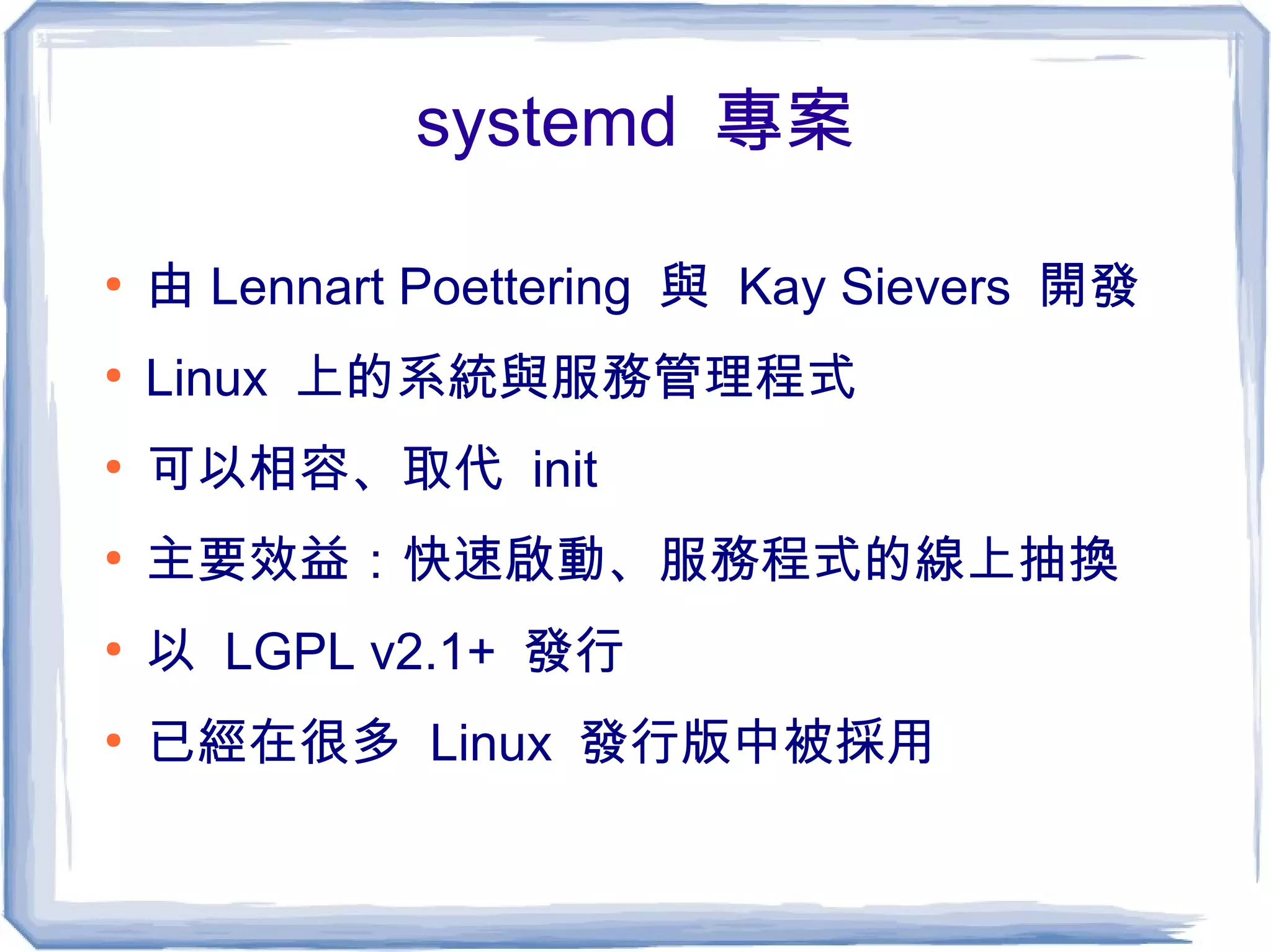 systemd 專案
●
由 Lennart Poettering 與 Kay Sievers 開發
●
Linux 上的系統與服務管理程式
●
可以相容、取代 init
●
主要效益：快速啟動、服務程式的線上抽換
●
以 LGPL v2.1+ 發行
●
已經在很多 Linux 發行版中被採用
 