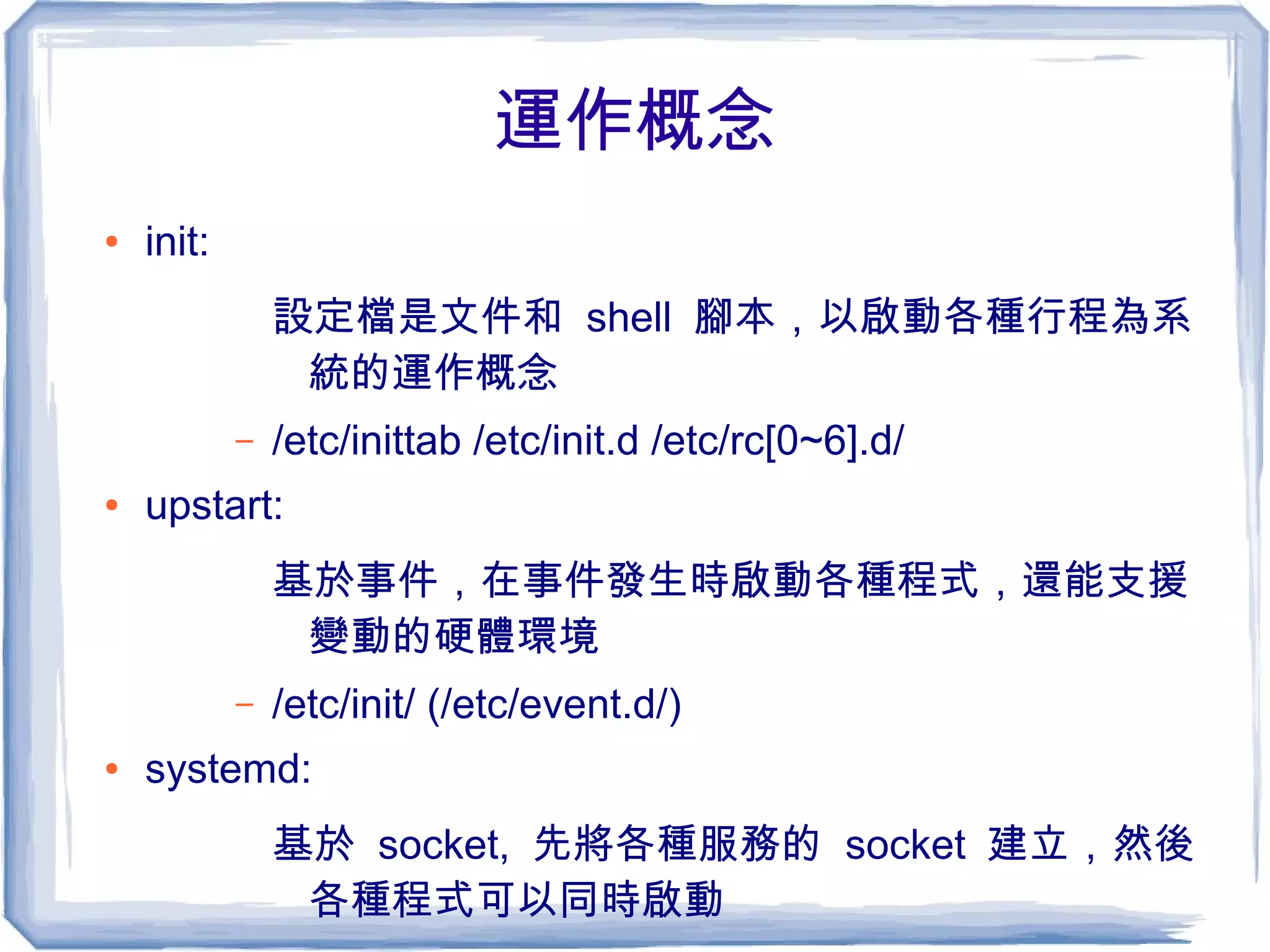 運作概念
● init:
設定檔是文件和 shell 腳本，以啟動各種行程為系
統的運作概念
– /etc/inittab /etc/init.d /etc/rc[0~6].d/
● upstart:
基於事件，在事件發生時啟動各種程式，還能支援
變動的硬體環境
– /etc/init/ (/etc/event.d/)
● systemd:
基於 socket, 先將各種服務的 socket 建立，然後
各種程式可以同時啟動
 