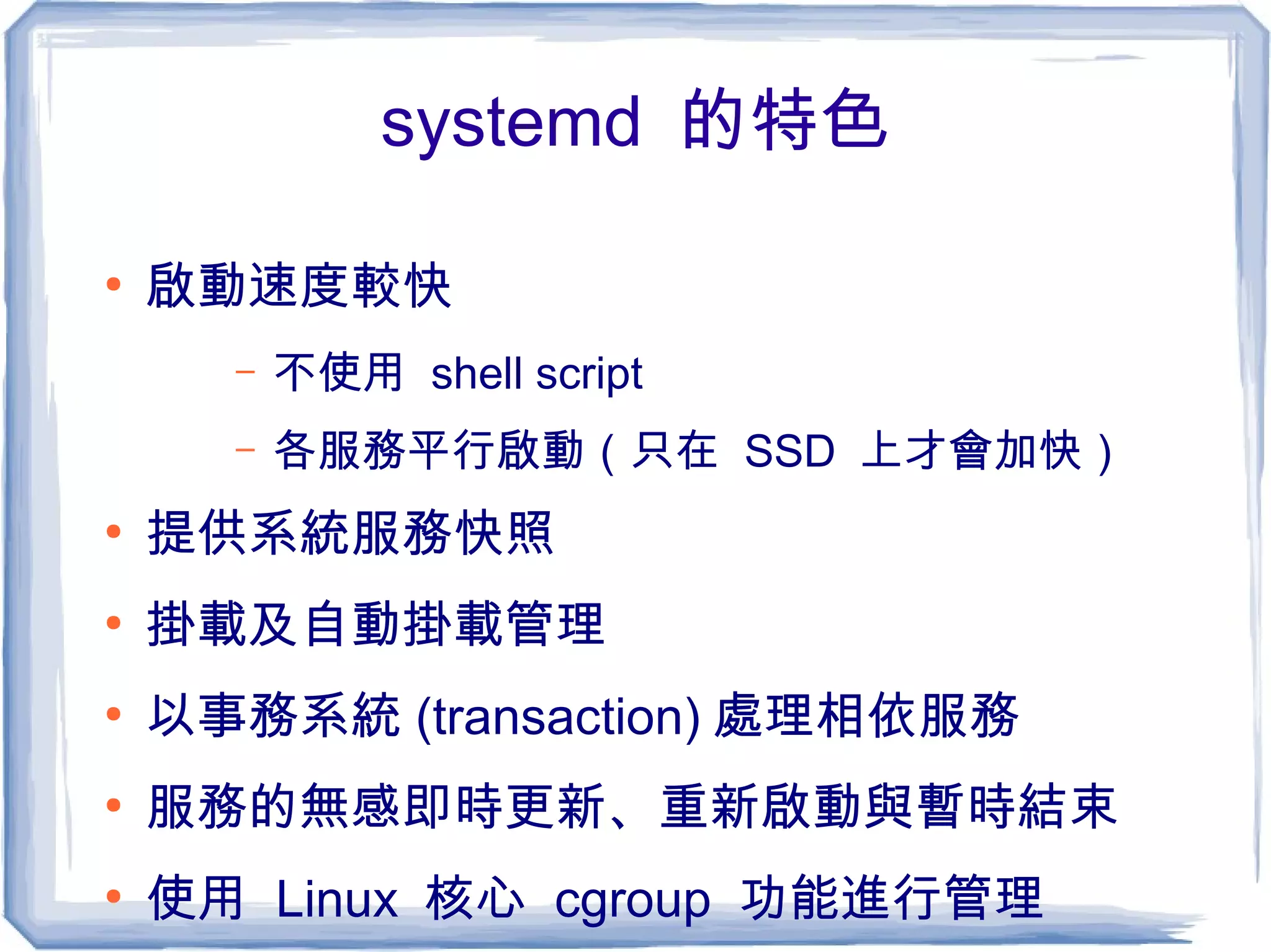 systemd 的特色
●
啟動速度較快
– 不使用 shell script
– 各服務平行啟動（只在 SSD 上才會加快）
●
提供系統服務快照
●
掛載及自動掛載管理
●
以事務系統 (transaction) 處理相依服務
●
服務的無感即時更新、重新啟動與暫時結束
●
使用 Linux 核心 cgroup 功能進行管理
 