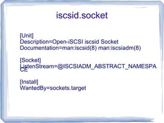 iscsid.socket
[Unit]
Description=Open-iSCSI iscsid Socket
Documentation=man:iscsid(8) man:iscsiadm(8)
[Socket]
ListenStream=@ISCSIADM_ABSTRACT_NAMESPA
CE
[Install]
WantedBy=sockets.target
 
