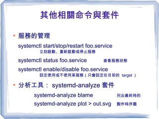 其他相關命令與套件
●
服務的管理
systemctl start/stop/restart foo.service
立刻啟動、重新啟動或停止服務
systemctl status foo.service 查看服務狀態
systemctl enable/disable foo.service
設定使用或不使用某服務（只會設定在目前的 target ）
●
分析工具： systemd-analyze 套件
systemd-analyze blame 列出最耗時的
systemd-analyze plot > out.svg 製作時序圖
 