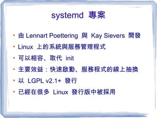 systemd 專案
●
由 Lennart Poettering 與 Kay Sievers 開發
●
Linux 上的系統與服務管理程式
●
可以相容、取代 init
●
主要效益：快速啟動、服務程式的線上抽換
●
以 LGPL v2.1+ 發行
●
已經在很多 Linux 發行版中被採用
 