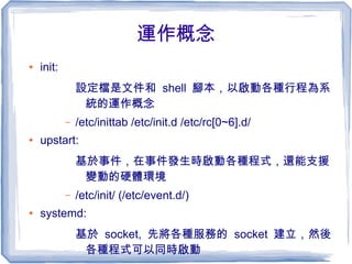 運作概念
● init:
設定檔是文件和 shell 腳本，以啟動各種行程為系
統的運作概念
– /etc/inittab /etc/init.d /etc/rc[0~6].d/
● upstart:
基於事件，在事件發生時啟動各種程式，還能支援
變動的硬體環境
– /etc/init/ (/etc/event.d/)
● systemd:
基於 socket, 先將各種服務的 socket 建立，然後
各種程式可以同時啟動
 