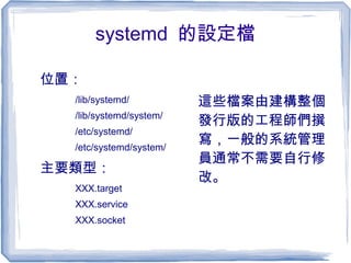 systemd 的設定檔
位置：
/lib/systemd/
/lib/systemd/system/
/etc/systemd/
/etc/systemd/system/
主要類型：
XXX.target
XXX.service
XXX.socket
這些檔案由建構整個
發行版的工程師們撰
寫，一般的系統管理
員通常不需要自行修
改。
 