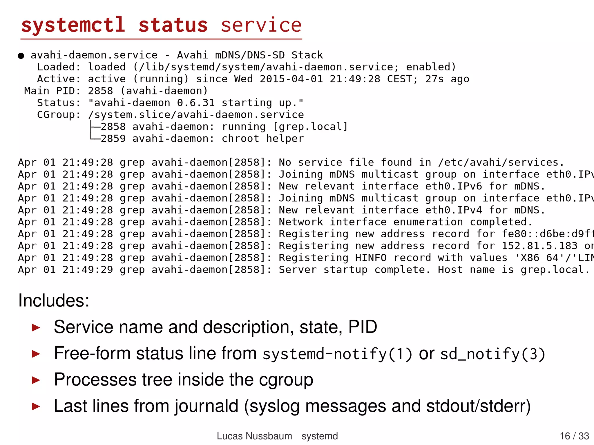 systemctl status service
Includes:
Service name and description, state, PID
Free-form status line from systemd-notify(1) or sd_notify(3)
Processes tree inside the cgroup
Last lines from journald (syslog messages and stdout/stderr)
Lucas Nussbaum systemd 16 / 40
 