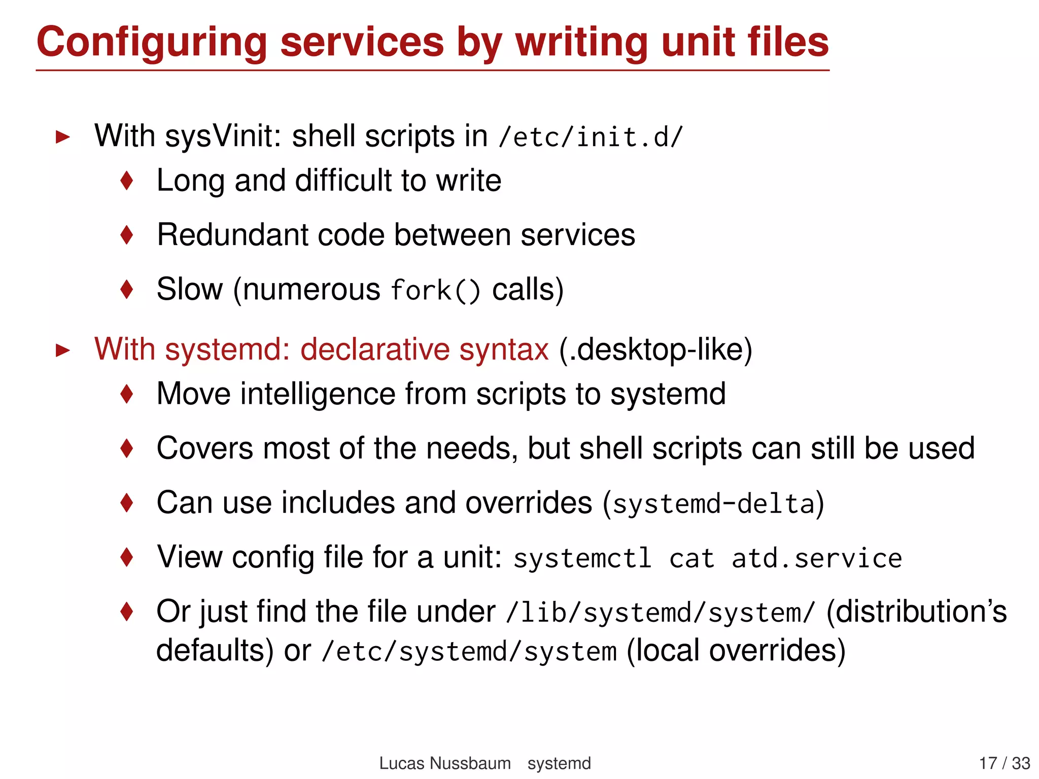 Conﬁguring services by writing unit ﬁles
With sysVinit: shell scripts in /etc/init.d/
Long and difﬁcult to write
Redundant code between services
Slow (numerous fork() calls)
With systemd: declarative syntax (.desktop-like)
Move intelligence from scripts to systemd
Covers most of the needs, but shell scripts can still be used
Can use includes and overrides (systemd-delta)
View conﬁg ﬁle for a unit: systemctl cat atd.service
Or just ﬁnd the ﬁle under /lib/systemd/system/ (distribution’s
defaults) or /etc/systemd/system (local overrides)
Lucas Nussbaum systemd 17 / 40
 