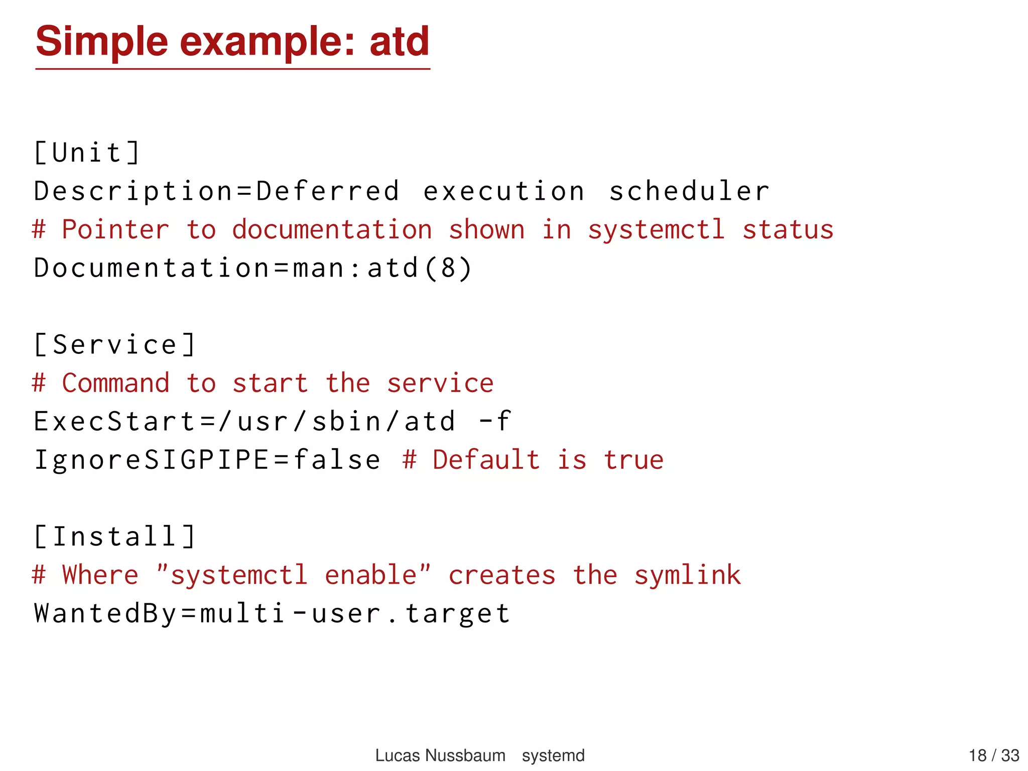 Simple example: atd
[Unit]
Description=Deferred execution scheduler
# Pointer to documentation shown in systemctl status
Documentation=man:atd(8)
[Service]
# Command to start the service
ExecStart =/usr/sbin/atd -f
IgnoreSIGPIPE=false # Default is true
[Install]
# Where "systemctl enable" creates the symlink
WantedBy=multi -user.target
Lucas Nussbaum systemd 18 / 40
 
